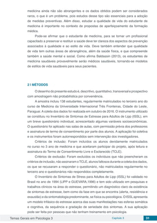 Temas Gerais em Psicologia 3 Capítulo 3 31
medicina ainda não são abrangentes e os dados obtidos podem ser considerados
raros, o que é um problema, pois estudos desse tipo são essenciais para a adoção
de medidas preventivas. Além disso, estudar a qualidade de vida do estudante de
medicina é importante no contexto de propostas de aperfeiçoamento da formação
médica.
Pode-se afirmar que o estudante de medicina, para se tornar um profissional
capacitado a preservar e restituir a saúde deve ter clareza dos aspectos de prevenção
associados à qualidade e ao estilo de vida. Deve também entender que qualidade
de vida tem outras áreas de abrangência, além da saúde física, e que compreende
também a saúde mental e social. Como afirma Baldassin (2013), os estudantes de
medicina saudáveis provavelmente serão médicos saudáveis, tornando-se modelos
de estilos de vida saudáveis para seus pacientes.
2 | 	MÉTODOS
O desenho do presente estudo é, descritivo, quantitativo, transversal e prospectivo
com amostragem não probabilística por conveniência.
A amostra incluiu 138 estudantes, regularmente matriculados no terceiro ano do
curso de Medicina da Universidade Internacional Três Fronteiras, Cidade do Leste,
Paraguai. A coleta dos dados foi realizada em outubro de 2016. O instrumento utilizado
se constituiu no Inventário de Sintomas de Estresse para Adultos de Lipp (ISSL), em
um breve questionário individual, acrescentado algumas variáveis socioeconômicas.
O questionário foi aplicado nas salas de aulas, com permissão prévia dos professores
e assinatura de termo de consentimento por parte dos alunos. A aplicação foi coletiva
e os instrumentos foram autorrespondidos sem intervenção dos investigadores.
Critérios de inclusão: Foram incluídos os alunos devidamente matriculados
no curso no 3 ano de medicina e que aceitaram participar do projeto, após leitura e
assinatura do Termo de Consentimento Livre e Esclarecido (TCLE).
Critérios de exclusão: Foram excluídos os indivíduos que não preencheram os
critérios de inclusão, não assinaram oTCLE, alunos faltosos durante a coleta dos dados,
os que se recusaram a responder o questionário, não matriculados regularmente no
terceiro ano e questionários não respondidos completamente.
O Inventário de Sintomas de Stress para Adultos de Lipp (ISSL) foi validado no
Brasil no ano de 1994 (LIPP e GUEVARA,1996) e tem sido utilizado em pesquisas e
trabalhos clínicos na área do estresse, permitindo um diagnóstico claro da existência
de sintomas de estresse, bem como da fase em que se encontra (alerta, resistência e
exaustão) e da sintomatologia predominante, se física ou psicológica. O ISSLapresenta
um modelo trifásico do estresse acerca das suas manifestações nas esferas somática
e cognitiva, da sequência e gradação de seriedade dos sintomas. A sua aplicação
pode ser feita por pessoas que não tenham treinamento em psicologia.
 