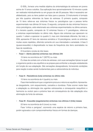 Temas Gerais em Psicologia 3 Capítulo 3 32
O ISSL, fornece uma medida objetiva da sintomatologia do estresse em jovens
acima de 15 anos e adultos. Sua aplicação leva aproximadamente 10 minutos e pode
ser realizada individualmente ou em grupos de até 20 pessoas. Não é necessário ser
alfabetizado, pois os itens podem ser lidos para a pessoa. O Instrumento é formado
por três quadros referentes às fases do estresse. O primeiro quadro, composto
de 15 itens refere-se aos sintomas físicos ou psicológicos que a pessoa tenha
experimentado nas últimas 24 horas. O segundo, composto de dez sintomas físicos e
cinco psicológicos, está relacionado aos sintomas experimentados na última semana.
E o terceiro quadro, composto de 12 sintomas físicos e 11 psicológicos, refere-se
a sintomas experimentados no último mês. Alguns dos sintomas que aparecem no
quadro 1 voltam a aparecer no quadro 3, mas com intensidade diferente. No total, o
ISSL apresenta 37 itens de natureza somática e 19 psicológicas, sendo os sintomas
muitas vezes repetidos, diferindo somente em sua intensidade e seriedade. A fase 3
(quase-exaustão) é diagnosticada na base da frequência dos itens assinalados na
fase de resistência.
O Inventário consta de três fases:
•	 Fase I – Alerta (alarme) sintomas nas últimas 24h
15 itens na ocorrência de 7 (SETE) ou mais
É a fase de contato com a fonte de estresse, com suas sensações típicas na qual
o organismo perde a seu equilíbrio e se prepara para enfrentar a situação estabelecida
em função de sua adaptação. São sensações desagradáveis, fornecendo condições
para reação à estas sendo fundamentais para a sobrevivência do indivíduo.
•	 Fase II – Resistência (luta) sintomas no último mês
15 itens na ocorrência de 4 (quatro) ou mais
Fase intermediária em que o organismo procura o retorno ao equilíbrio.Apresenta-
se desgastante, com esquecimento, cansativa e duvidosa. Pode ocorrer nesta fase
a adaptação ou eliminação dos agentes estressantes e consequente reequilíbrio e
harmonia ou evoluir para a próxima fase em consequência da não adaptação e/ou
eliminação da fonte de estresse.
•	 Fase III - Exaustão (esgotamento) sintomas nos últimos 3 (três) meses
22 itens na ocorrência de 9 (nove) ou mais
Fase “crítica e perigosa”, ocorrendo uma espécie de retorno a primeira fase,
porém agravada e com comprometimentos físicos em formas de doenças.
 