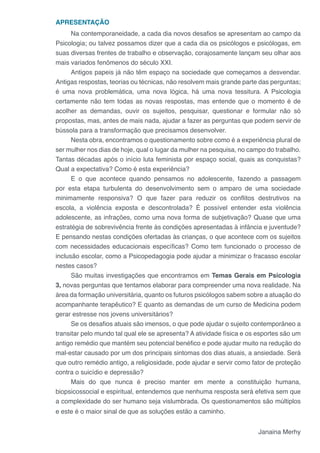 APRESENTAÇÃO
Na contemporaneidade, a cada dia novos desafios se apresentam ao campo da
Psicologia; ou talvez possamos dizer que a cada dia os psicólogos e psicólogas, em
suas diversas frentes de trabalho e observação, corajosamente lançam seu olhar aos
mais variados fenômenos do século XXI.
Antigos papeis já não têm espaço na sociedade que começamos a desvendar.
Antigas respostas, teorias ou técnicas, não resolvem mais grande parte das perguntas;
é uma nova problemática, uma nova lógica, há uma nova tessitura. A Psicologia
certamente não tem todas as novas respostas, mas entende que o momento é de
acolher as demandas, ouvir os sujeitos, pesquisar, questionar e formular não só
propostas, mas, antes de mais nada, ajudar a fazer as perguntas que podem servir de
bússola para a transformação que precisamos desenvolver.
Nesta obra, encontramos o questionamento sobre como é a experiência plural de
ser mulher nos dias de hoje, qual o lugar da mulher na pesquisa, no campo do trabalho.
Tantas décadas após o início luta feminista por espaço social, quais as conquistas?
Qual a expectativa? Como é esta experiência?
E o que acontece quando pensamos no adolescente, fazendo a passagem
por esta etapa turbulenta do desenvolvimento sem o amparo de uma sociedade
minimamente responsiva? O que fazer para reduzir os conflitos destrutivos na
escola, a violência exposta e descontrolada? É possível entender esta violência
adolescente, as infrações, como uma nova forma de subjetivação? Quase que uma
estratégia de sobrevivência frente às condições apresentadas à infância e juventude?
E pensando nestas condições ofertadas às crianças, o que acontece com os sujeitos
com necessidades educacionais específicas? Como tem funcionado o processo de
inclusão escolar, como a Psicopedagogia pode ajudar a minimizar o fracasso escolar
nestes casos?
São muitas investigações que encontramos em Temas Gerais em Psicologia
3, novas perguntas que tentamos elaborar para compreender uma nova realidade. Na
área da formação universitária, quanto os futuros psicólogos sabem sobre a atuação do
acompanhante terapêutico? E quanto as demandas de um curso de Medicina podem
gerar estresse nos jovens universitários?
Se os desafios atuais são imensos, o que pode ajudar o sujeito contemporâneo a
transitar pelo mundo tal qual ele se apresenta? A atividade física e os esportes são um
antigo remédio que mantém seu potencial benéfico e pode ajudar muito na redução do
mal-estar causado por um dos principais sintomas dos dias atuais, a ansiedade. Será
que outro remédio antigo, a religiosidade, pode ajudar e servir como fator de proteção
contra o suicídio e depressão?
Mais do que nunca é preciso manter em mente a constituição humana,
biopsicossocial e espiritual, entendemos que nenhuma resposta será efetiva sem que
a complexidade do ser humano seja vislumbrada. Os questionamentos são múltiplos
e este é o maior sinal de que as soluções estão a caminho.
Janaina Merhy
 