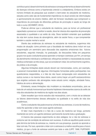 Temas Gerais em Psicologia 3 Capítulo 3 36
contribuirparaodesenvolvimentodeestresseeconsequentementeaodesenvolvimento
de doenças crônicas como a hipertensão arterial e a dislipidemia. Embora exista um
número limitado de pesquisas que avaliam o bem-estar do estudante de medicina,
estudos como este são de fundamental importância no atual cenário de reformulação
e aprimoramento do ensino médico, além de fornecer resultados que comprovem a
importância da promoção de diferentes políticas de promoção à saúde ao longo de
todo o curso (SCHMIDT, 2010).
Pode-se afirmar que o estudante de medicina, para se tornar um profissional
capacitado a preservar e restituir a saúde, deve ter clareza dos aspectos de prevenção
associados à qualidade e ao estilo de vida. Deve também entender que qualidade
de vida tem outras áreas de abrangência, além da saúde física, e que compreende
também a saúde mental e social.
Diante das evidências do estresse no estudante de medicina, sugerimos três
modos de atuação: como primeiro que a faculdade de medicina deva incluir em sua
programação um seminário para discussão dos aspectos emocionais dos futuros
estudantes, segundo inserção, na graduação, de discussões feitas em pequenos
grupos nos quais o estudante possa aprender a manejar o estresse; por fim ,um serviço
de atendimento individual e confidencial, reforçamos também a necessidade da escola
médica contemplar as três áreas, que se consideram vitais: do conhecimento cognitivo,
da prática e da emoção.
Algumas limitações deste estudo devem ser mencionadas, como, por exemplo,
a possível inveracidade de algumas informações fornecidas pelos participantes nos
questionários respondidos, e o fato de não haver comparação com estudantes de
outros cursos e na mesma faixa etária, assim como traçar um perfil socioeconômico
que englobe variáveis não abrangidas neste estudo como: religião, atividade física,
hábitos de sono e alimentação.
Entretanto, essas limitações não invalidam os resultados encontrados, pois se
trata de um estudo transversal que levanta hipóteses interessantes acerca do estilo de
vida dos estudantes de medicina da região nos dias atuais.
Cabe ressaltar que novos estudos são necessários, com o intuito de se detectar
os fatores determinantes dessas alterações na qualidade e no estilo de vida dos
acadêmicos.
Como o estudante não pode encerrar a fonte de seu estresse, o curso de medicina,
resta lhe aprender a lidar com esse agente estressor.
O fator mais importante é o fato de o curso de medicina ser longo, portanto
mantendo-se como um agente estressor permanente durante toda a graduação.
A maioria das pessoas experimenta os dois estágios: ter e não ter estresse e
costuma sair da condição de estresse com sucesso. A volta ao equilíbrio pode ocorrer
pelo término da fonte de estresse ou, mesmo em sua presença, quando se aprende a
lidar com ela. Por isso, aprender a lidar com o estresse é a melhor escolha para o futuro
médico, já que a fonte de estresse existirá por toda a vida (LIPP, 1996; FURTADO,
 
