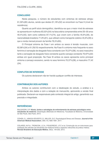 Temas Gerais em Psicologia 3 Capítulo 3 37
FALCONE e CLARK, 2003).
CONCLUSÃO
Nesta pesquisa, o número de estudantes com sintomas de estresse atingiu
61,59%(85) alunos, sendo que destes 61,18%(52) se encontram na Fase II (nível de
resistência).
Quanto ao perfil sócio demográfico, identificou-se que o maior nível de estresse
se apresenta em mulheres 63,53%(54) na faixa etária compreendida entre 20–30 anos
49,4%(42), bem como solteiros 87,1%(74), que vivem com a família 45,9%(39), de
nacionalidade brasileira 71,8%(61), que utilizam como transporte coletivo 45,9%(39) e
que a renda mensal provem da família 76,5%(65).
O Principal sintoma da Fase I em ambos os sexos é tensão muscular, com
62,96%(34) e 61,29(19) respectivamente. Na Fase II o sintoma mais frequente no sexo
feminino é sensação de desgaste físico constante com 70,37%(38), no sexo masculino
tanto a sensação de desgaste físico constante quanto cansaço constante 70,97%(22)
ambas em igual proporção. Na Fase III ambos os sexos apresenta como principal
sintoma o cansaço excessivo, sendo no sexo feminino 70,37%(38), e masculino 77,42
(24).
CONFLITOS DE INTERESSE
Os autores declararam não ter havido qualquer conflito de interesse.
CONTRIBUIÇÃO DOS AUTORES
Ambos os autores contribuíram com a idealização do estudo, a análise e a
interpretação dos dados e com a redação do manuscrito, aprovando a versão final
publicada. Declaram-se responsáveis pelo conteúdo integral do artigo, garantindo sua
precisão e integridade.
REFERÊNCIAS
BALDASSIN, S.P. Níveis, fontes e estratégias de enfrentamento de estresse psicológico entre
estudantes de medicina. Dissertação (Mestrado em Medicina). Faculdade de Medicina, Universidade
de São Paulo, São Paulo, 2013.
COHEN, S.; JANICKI-DEVERTS, D.; MILLER, G.E. Psychological Stress and Disease. Journal of the
American Medical Association, 298 (14),1685-1687, 2017.
COLARES, M.F.A.; TRONCON, L.E.A.; FIGUEIREDO, J.F.C et al. Construção de um instrumento para
avaliação das atitudes de estudantes de medicina frente à aspectos relevantes da prática médica.
Revista Brasileira de Educação Médica, 26(3), 194-203, 2012.
 