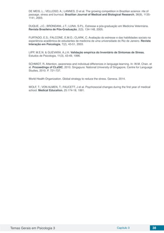 Temas Gerais em Psicologia 3 Capítulo 3 38
DE MEIS, L.; VELLOSO, A.; LANNES, D et al. The growing competition in Brazilian science: rite of
passage, stress and burnout. Brazilian Journal of Medical and Biological Research, 36(9), 1135-
1141, 2003.
DUQUE, J.C.; BRONDANI, J.T.; LUNA, S.P.L. Estresse e pós-graduação em Medicina Veterinária.
Revista Brasileira de Pós-Graduação, 2(3), 134-148, 2005.
FURTADO, E.S.; FALCONE, E.M.O.; CLARK, C. Avaliação do estresse e das habilidades sociais na
experiência acadêmica de estudantes de medicina de uma universidade do Rio de Janeiro. Revista
Interação em Psicologia, 7(2), 43-51, 2003.
LIPP, M.E.N. & GUEVARA, A.J.H. Validação empírica do Inventário de Sintomas de Stress.
Estudos de Psicologia, 11(3), 43-49, 1996.
SCHMIDT, R. Attention, awareness and individual differences in language learning. In: W.M. Chan. et
al. Proceedings of CLaSIC, 2010. Singapura: National University of Singapore, Centre for Language
Studies, 2010. P. 721-737.
World Health Organization. Global strategy to reduce the stress. Geneva. 2014.
WOLF, T.; VON ALMEN, T.; FAUCETT, J et al. Psychosocial changes during the first year of medical
school. Medical Education. 25:174-18, 1991.
 
