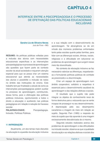 Temas Gerais em Psicologia 3 Capítulo 4 39
doi
INTERFACE ENTRE A PSICOPEDAGOGIA E O PROCESSO
DE EFETIVAÇÃO DAS POLÍTICAS EDUCACIONAIS
INCLUSIVAS
CAPÍTULO 4
Sandra Lia de Oliveira Neves
Juiz de Fora – MG
RESUMO: As políticas públicas voltadas para
a inclusão dos alunos com necessidades
educacionais específicas e as intervenções
psicopedagógicasnoprocessodeaprendizagem
são questões que fazem parte do contexto
escolar da atual sociedade e requerem atenção
especial para que se possa criar um sistema
educacional que atenda as necessidades
dos alunos e possibilite a inclusão de todos
no âmbito das instituições de ensino. Este
trabalho tem por finalidade o estudo de como as
intervenções psicopedagógicas podem auxiliar
no processo de aprendizagem, contribuindo,
dessa forma, para a efetivação das políticas
públicas inclusivas, oportunizando a todos o
direito a educação e auxiliando nas práticas
pedagógicas em relação à redução do fracasso
escolar.
PALAVRAS-CHAVE: Psicopedagogia.
Inclusão. Políticas Públicas.
1 | 	INTRODUÇÃO
Atualmente, um dos temas mais discutido
na educação é a questão da educação inclusiva
e a sua relação com o desenvolvimento da
aprendizagem. Tal abrangência se dá em
virtude dos inúmeros problemas enfrentados
tanto pelas escolas quanto pelas famílias, para
lidar com as diferenças sociais, étnicas, raciais,
religiosas e a dificuldade em solucionar os
problemas de aprendizagem que surgem nesse
meio tão diversificado.
No contexto da educação inclusiva se faz
necessário valorizar as diferenças, respeitando-
as e formulando políticas públicas de combate
ao preconceito e a discriminação.
Criar um espaço de aprendizagem num
âmbito cooperativo, solidário e respeitoso é
essencial para o desenvolvimento saudável da
aprendizagem e das relações afetivas e sociais.
O resultado que o sujeito não pode
integrar os objetos do conhecimento recai de
forma destrutiva para o educando que se sente
incapaz de prosseguir no seu desenvolvimento.
A depreciação pelo seu desempenho
caracteriza a imagem do meio em relação ao
sujeito. Segundo Pain (1985) a resposta do
meio do sujeito que não aprende é uma imagem
excessivamente desvalorizada de si mesmo.
Segundo estudos realizados acerca dos
problemas de aprendizagem e das dificuldades
na inclusão escolar, observa-se que a qualidade
da educação e as relações afetivas e sociais dos
 