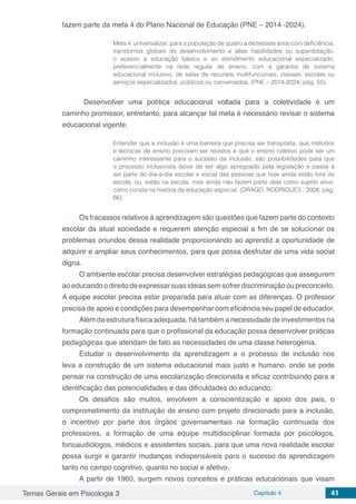 Temas Gerais em Psicologia 3 Capítulo 4 41
fazem parte da meta 4 do Plano Nacional de Educação (PNE – 2014 -2024).
Meta 4: universalizar, para a população de quatro a dezessete anos com deficiência,
transtornos globais do desenvolvimento e altas habilidades ou superdotação,
o acesso à educação básica e ao atendimento educacional especializado,
preferencialmente na rede regular de ensino, com a garantia de sistema
educacional inclusivo, de salas de recursos multifuncionais, classes, escolas ou
serviços especializados, públicos ou conveniados. (PNE – 2014-2024, pág. 55).
	Desenvolver uma política educacional voltada para a coletividade é um
caminho promissor, entretanto, para alcançar tal meta é necessário revisar o sistema
educacional vigente.
Entender que a inclusão é uma barreira que precisa ser transposta, que métodos
e técnicas de ensino precisam ser revistos e que o ensino coletivo pode ser um
caminho interessante para o sucesso da inclusão, são possibilidades para que
o processo inclusivista deixe de ser algo apregoado pela legislação e passe a
ser parte do dia-a-dia escolar e social das pessoas que hoje ainda estão fora da
escola, ou, estão na escola, mas ainda não fazem parte dela como sujeito ativo,
como consta na história da educação especial. (DRAGO, RODRIGUES , 2008, pág.
66)
Os fracassos relativos à aprendizagem são questões que fazem parte do contexto
escolar da atual sociedade e requerem atenção especial a fim de se solucionar os
problemas oriundos dessa realidade proporcionando ao aprendiz a oportunidade de
adquirir e ampliar seus conhecimentos, para que possa desfrutar de uma vida social
digna.
O ambiente escolar precisa desenvolver estratégias pedagógicas que assegurem
ao educando o direito de expressar suas ideias sem sofrer discriminação ou preconceito.
A equipe escolar precisa estar preparada para atuar com as diferenças. O professor
precisa de apoio e condições para desempenhar com eficiência seu papel de educador.
Além da estrutura física adequada, há também a necessidade de investimentos na
formação continuada para que o profissional da educação possa desenvolver práticas
pedagógicas que atendam de fato as necessidades de uma classe heterogenia.
Estudar o desenvolvimento da aprendizagem e o processo de inclusão nos
leva a construção de um sistema educacional mais justo e humano, onde se pode
pensar na construção de uma escolarização direcionada e eficaz contribuindo para a
identificação das potencialidades e das dificuldades do educando.
Os desafios são muitos, envolvem a conscientização e apoio dos pais, o
comprometimento da instituição de ensino com projeto direcionado para a inclusão,
o incentivo por parte dos órgãos governamentais na formação continuada dos
professores, a formação de uma equipe multidisciplinar formada por psicólogos,
fonoaudiólogos, médicos e assistentes sociais, para que uma nova realidade escolar
possa surgir e garantir mudanças indispensáveis para o sucesso da aprendizagem
tanto no campo cognitivo, quanto no social e afetivo.
A partir de 1960, surgem novos conceitos e práticas educacionais que visam
 
