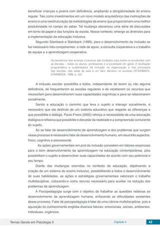 Temas Gerais em Psicologia 3 Capítulo 4 42
beneficiar crianças e jovens com deficiência, ampliando a obrigatoriedade do ensino
regular. Tais como investimentos em um novo modelo arquitetônico das instituições de
ensino e uma reestruturação de metodologias de ensino que proporcionam uma melhor
produtividade no campo do saber. Tal mudança alavancou uma série de discussões
em torno do papel e das funções da escola. Nesse contexto, emerge as diretrizes para
a implementação da educação inclusiva.
Segundo Stainback e Stainback (1999), para o desenvolvimento da inclusão se
faz necessário três componentes: a rede de apoio, a consulta cooperativa e o trabalho
de equipe e a aprendizagem cooperativa.
Os benefícios dos arranjos inclusivos são múltiplos para todos os envolvidos com
as escolas – todos os alunos, professores e a sociedade em geral. A facilitação
programática e sustentadora da inclusão na organização e nos processos
das escolas, das salas de aula é um fator decisivo no sucesso (STAINBACK;
STAINBACK, 1999, p. 22).
A inclusão escolar possibilita a todos, independente de terem ou não alguma
deficiência, de frequentarem as escolas regulares e de receberem os recursos que
necessitam para desenvolverem suas capacidades cognitivas e para se relacionarem
socialmente.
Sendo a educação o caminho que leva o sujeito a interagir socialmente, é
necessário que ela desfrute de um sistema educativo que respeite as diferenças e
que possibilite o diálogo. Paulo Freire (2005) reforça a necessidade de uma educação
dialógica e reflexiva que possibilite o desvelar da realidade e a compreensão consciente
do sujeito.
Ao se falar de desenvolvimento de aprendizagem e dos problemas que surgem
nesse processo é necessário falar de desenvolvimento humano, em seus três aspectos:
físico, cognitivo e psicossocial.
	 As ações governamentais em prol da inclusão consistem em fatores essenciais
para o bom desenvolvimento da aprendizagem na educação contemporânea, pois
possibilitam o sujeito a desenvolver suas capacidades de acordo com seu potencial e
seu tempo.
Diante das mudanças ocorridas no contexto da educação, objetivando a
criação de um sistema de ensino inclusivo, possibilitando a todos o desenvolvimento
de suas habilidades, as ações e estratégias governamentais valorizam o trabalho
multidisciplinar, colocando-o como recurso necessário para auxiliar na redução dos
problemas de aprendizagem.
A Psicopedagogia surge com o objetivo de trabalhar as questões relativas ao
desenvolvimento da aprendizagem humana, enfocando as dificuldades existentes
desse processo. Falar de psicopedagogia é falar de uma ciência multidisciplinar, pois a
aquisição do conhecimento engloba diversos fatores: emocionais, sociais, ambientes,
individuais, orgânicos.
 