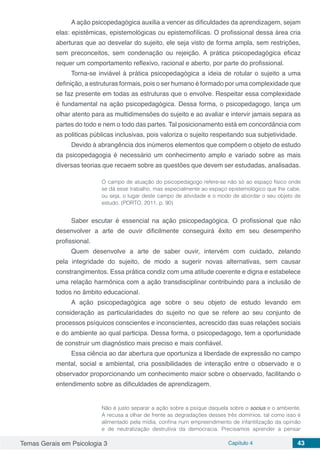 Temas Gerais em Psicologia 3 Capítulo 4 43
A ação psicopedagógica auxilia a vencer as dificuldades da aprendizagem, sejam
elas: epistêmicas, epistemológicas ou epistemofílicas. O profissional dessa área cria
aberturas que ao desvelar do sujeito, ele seja visto de forma ampla, sem restrições,
sem preconceitos, sem condenação ou rejeição. A prática psicopedagógica eficaz
requer um comportamento reflexivo, racional e aberto, por parte do profissional.
Torna-se inviável à prática psicopedagógica a ideia de rotular o sujeito a uma
definição, a estruturas formais, pois o ser humano é formado por uma complexidade que
se faz presente em todas as estruturas que o envolve. Respeitar essa complexidade
é fundamental na ação psicopedagógica. Dessa forma, o psicopedagogo, lança um
olhar atento para as multidimensões do sujeito e ao avaliar e intervir jamais separa as
partes do todo e nem o todo das partes. Tal posicionamento está em concordância com
as politicas públicas inclusivas, pois valoriza o sujeito respeitando sua subjetividade.
Devido à abrangência dos inúmeros elementos que compõem o objeto de estudo
da psicopedagogia é necessário um conhecimento amplo e variado sobre as mais
diversas teorias que recaem sobre as questões que devem ser estudadas, analisadas.
O campo de atuação do psicopedagogo refere-se não só ao espaço físico onde
se dá esse trabalho, mas especialmente ao espaço epistemológico que lhe cabe,
ou seja, o lugar deste campo de atividade e o modo de abordar o seu objeto de
estudo. (PORTO, 2011, p. 90)
Saber escutar é essencial na ação psicopedagógica. O profissional que não
desenvolver a arte de ouvir dificilmente conseguirá êxito em seu desempenho
profissional.
Quem desenvolve a arte de saber ouvir, intervém com cuidado, zelando
pela integridade do sujeito, de modo a sugerir novas alternativas, sem causar
constrangimentos. Essa prática condiz com uma atitude coerente e digna e estabelece
uma relação harmônica com a ação transdisciplinar contribuindo para a inclusão de
todos no âmbito educacional.
A ação psicopedagógica age sobre o seu objeto de estudo levando em
consideração as particularidades do sujeito no que se refere ao seu conjunto de
processos psíquicos conscientes e inconscientes, acrescido das suas relações sociais
e do ambiente ao qual participa. Dessa forma, o psicopedagogo, tem a oportunidade
de construir um diagnóstico mais preciso e mais confiável.
Essa ciência ao dar abertura que oportuniza a liberdade de expressão no campo
mental, social e ambiental, cria possibilidades de interação entre o observado e o
observador proporcionando um conhecimento maior sobre o observado, facilitando o
entendimento sobre as dificuldades de aprendizagem.
Não é justo separar a ação sobre a psique daquela sobre o socius e o ambiente.
A recusa a olhar de frente as degradações desses três domínios, tal como isso é
alimentado pela mídia, confina num empreendimento de infantilização da opinião
e de neutralização destrutiva da democracia. Precisamos aprender a pensar
 