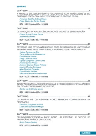 SUMÁRIO
SUMÁRIO
CAPÍTULO 1.................................................................................................................1
A ATUAÇÃO DO ACOMPANHANTE TERAPÊUTICO PARA ACADÊMICOS DE UM
CURSO DE PSICOLOGIA NO INTERIOR DE MATO GROSSO DO SUL
Fernanda Castilho da Silva Moura
Felipe Maciel dos Santos Souza
DOI 10.22533/at.ed.0741926031
CAPÍTULO 2............................................................................................................... 11
DA INFRAÇÃO NA ADOLESCÊNCIA E NOVOS MODOS DE SUBJETIVAÇÃO
Priscila Souza Vicente Penna
Ana Maria Loffredo
DOI 10.22533/at.ed.0741926032
CAPÍTULO 3...............................................................................................................27
ESTRESSE NOS ESTUDANTES DOS 3º ANOS DE MEDICINA DA UNIVERSIDAD
INTERNACIONAL TRES FRONTEIRAS, CIUDAD DEL ESTE, PARAGUAI 2016
Viviane Barbosa da Silva
Taciana Ramos de Albuquerque
Elnatã Pedra Vitorino
Felipy Cezar de Paula
Gigliely Gonçalves Gomes Lima
Jessica Correa Freitas
Joannes Magnus Borges Pinheiro
Maycon Pereira Gonçalves
Nilsa Elizabeth Gonzalez
Elder Oliveira da Silva
Pasionaria Rosa Ramos Ruiz Diaz
DOI 10.22533/at.ed.0741926033
CAPÍTULO 4...............................................................................................................39
INTERFACE ENTRE A PSICOPEDAGOGIA E O PROCESSO DE EFETIVAÇÃO DAS
POLÍTICAS EDUCACIONAIS INCLUSIVAS
Sandra Lia de Oliveira Neves
DOI 10.22533/at.ed.0741926034
CAPÍTULO 5...............................................................................................................47
OS BENEFÍCIOS DO ESPORTE COMO PRATICAR COMPLEMENTAR DA
PSICOLOGIA
Fernanda Gonçalves da Silva
Luiz Carlos Bernardino Marçal
DOI 10.22533/at.ed.0741926035
CAPÍTULO 6...............................................................................................................54
RELIGIOSIDADE/ESPIRITUALIDADE COMO UM PROVÁVEL ELEMENTO DE
PROTEÇÃO Á PRÁTICA DO SUICIDIO
Arilço Chaves Nantes
DOI 10.22533/at.ed.0741926036
 