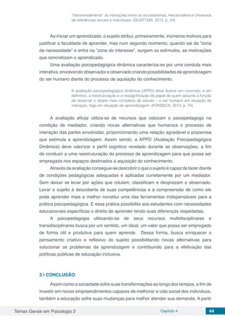 Temas Gerais em Psicologia 3 Capítulo 4 44
“transversalmente” as interações entre os ecossistemas, mecanosfera e Universos
de referências sociais e individuais. (GUATTARI, 2013, p. 24)
Ao iniciar um aprendizado, o sujeito atribui, primeiramente, inúmeros motivos para
justificar a faculdade de aprender, mas num segundo momento, quando sai da “zona
da necessidade” e entra na “zona do interesse”, surgem os estímulos, as motivações
que concretizam o aprendizado.
Uma avaliação psicopedagógica dinâmica caracteriza-se por uma conduta mais
interativa, envolvendo observador e observado criando possibilidades de aprendizagem
do ser humano diante do processo de aquisição do conhecimento.
A avaliação psicopedagógica dinâmica (APPD) deve ilustrar em concreto, e em
definitivo, a reestruturação e a ressignificação do papel de quem assume a função
de observar o objeto mais complexo de estudo – o ser humano em situação de
interação, logo em situação de aprendizagem. (FONSECA, 2013, p. 74)
A avaliação eficaz utiliza-se de recursos que colocam o psicopedagogo na
condição de mediador, criando novas alternativas que humaniza o processo de
interação das partes envolvidas, proporcionando uma relação agradável e prazerosa
que estimula a aprendizagem. Assim sendo, a APPD (Avaliação Psicopedagógica
Dinâmica) deve valorizar o perfil cognitivo revelado durante as observações, a fim
de conduzir a uma reestruturação do processo de aprendizagem para que possa ser
empregada nos espaços destinados a aquisição do conhecimento.
Através da avaliação consegue-se descobrir o que o sujeito é capaz de fazer diante
de condições pedagógicas adequadas e aplicadas corretamente por um mediador.
Sem deixar se levar por ações que rotulam, classificam e desprezam o observado.
Levar o sujeito à descoberta de suas competências e à compreensão de como ele
pode aprender mais e melhor constitui uma das ferramentas indispensáveis para a
prática psicopedagógica. E essa prática possibilita aos estudantes com necessidades
educacionais específicas o direito de aprender tendo suas diferenças respeitadas.
A psicopedagogia utilizando-se de seus recursos multidisciplinares e
transdisciplinares busca por um sentido, um ideal, um valor que possa ser empregado
de forma útil e produtiva para quem aprende. Dessa forma, busca enriquecer o
pensamento criativo e reflexivo do sujeito possibilitando novas alternativas para
solucionar os problemas da aprendizagem e contribuindo para a efetivação das
políticas públicas de educação inclusiva. 		
3 | 	CONCLUSÃO
Assim como a sociedade sofre suas transformações ao longo dos tempos, a fim de
investir em novos empreendimentos capazes de melhorar a vida social dos indivíduos,
também a educação sofre suas mudanças para melhor atender sua demanda. A partir
 
