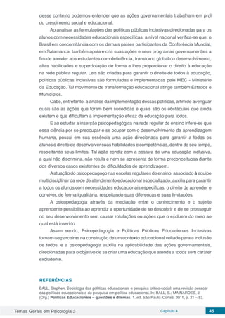 Temas Gerais em Psicologia 3 Capítulo 4 45
desse contexto podemos entender que as ações governamentais trabalham em prol
do crescimento social e educacional.
Ao analisar as formulações das políticas públicas inclusivas direcionadas para os
alunos com necessidades educacionais específicas, a nível nacional verifica-se que, o
Brasil em concomitância com os demais países participantes da Conferência Mundial,
em Salamanca, também apoia e cria suas ações e seus programas governamentais a
fim de atender aos estudantes com deficiência, transtorno global do desenvolvimento,
altas habilidades e superdotação de forma a lhes proporcionar o direito à educação
na rede pública regular. Leis são criadas para garantir o direito de todos à educação,
políticas públicas inclusivas são formuladas e implementadas pelo MEC - Ministério
da Educação. Tal movimento de transformação educacional atinge também Estados e
Municípios.
Cabe, entretanto, a analise da implementação dessas políticas, a fim de averiguar
quais são as ações que foram bem sucedidas e quais são os obstáculos que ainda
existem e que dificultam a implementação eficaz da educação para todos.
E ao estudar a inserção psicopedagógica na rede regular de ensino infere-se que
essa ciência por se preocupar e se ocupar com o desenvolvimento da aprendizagem
humana, possui em sua essência uma ação direcionada para garantir a todos os
alunos o direito de desenvolver suas habilidades e competências, dentro de seu tempo,
respeitando seus limites. Tal ação condiz com a postura de uma educação inclusiva,
a qual não discrimina, não rotula e nem se apresenta de forma preconceituosa diante
dos diversos casos existentes de dificuldades de aprendizagem.
Aatuação do psicopedagogo nas escolas regulares de ensino, associado à equipe
multidisciplinar da rede de atendimento educacional especializado, auxilia para garantir
a todos os alunos com necessidades educacionais específicas, o direito de aprender e
conviver, de forma igualitária, respeitando suas diferenças e suas limitações.
A psicopedagogia através da mediação entre o conhecimento e o sujeito
aprendente possibilita ao aprendiz a oportunidade de se descobrir e de se prosseguir
no seu desenvolvimento sem causar rotulações ou ações que o excluem do meio ao
qual está inserido.
Assim sendo, Psicopedagogia e Políticas Públicas Educacionais Inclusivas
tornam-se parceiras na construção de um contexto educacional voltado para a inclusão
de todos, e a psicopedagogia auxilia na aplicabilidade das ações governamentais,
direcionadas para o objetivo de se criar uma educação que atenda a todos sem caráter
excludente.
REFERÊNCIAS
BALL, Stephen. Sociologia das políticas educacionais e pesquisa crítico-social: uma revisão pessoal
das políticas educacionais e da pesquisa em política educacional. In: BALL, S.; MAINARDES, J.
(Org.) Políticas Educacionais – questões e dilemas. 1. ed. São Paulo: Cortez, 2011, p. 21 – 53.
 