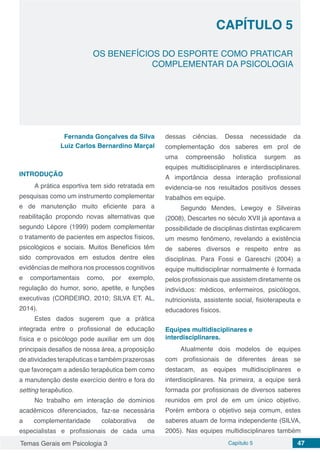 Temas Gerais em Psicologia 3 Capítulo 5 47
doi
OS BENEFÍCIOS DO ESPORTE COMO PRATICAR
COMPLEMENTAR DA PSICOLOGIA
CAPÍTULO 5
Fernanda Gonçalves da Silva
Luiz Carlos Bernardino Marçal
INTRODUÇÃO
A prática esportiva tem sido retratada em
pesquisas como um instrumento complementar
e de manutenção muito eficiente para a
reabilitação propondo novas alternativas que
segundo Lépore (1999) podem complementar
o tratamento de pacientes em aspectos físicos,
psicológicos e sociais. Muitos Benefícios têm
sido comprovados em estudos dentre eles
evidências de melhora nos processos cognitivos
e comportamentais como, por exemplo,
regulação do humor, sono, apetite, e funções
executivas (CORDEIRO, 2010; SILVA ET. AL,
2014).
Estes dados sugerem que a prática
integrada entre o profissional de educação
física e o psicólogo pode auxiliar em um dos
principais desafios de nossa área, a proposição
de atividades terapêuticas e também prazerosas
que favoreçam a adesão terapêutica bem como
a manutenção deste exercício dentro e fora do
setting terapêutico.
No trabalho em interação de domínios
acadêmicos diferenciados, faz-se necessária
a complementaridade colaborativa de
especialistas e profissionais de cada uma
dessas ciências. Dessa necessidade da
complementação dos saberes em prol de
uma compreensão holística surgem as
equipes multidisciplinares e interdisciplinares.
A importância dessa interação profissional
evidencia-se nos resultados positivos desses
trabalhos em equipe.
Segundo Mendes, Lewgoy e Silveiras
(2008), Descartes no século XVII já apontava a
possibilidade de disciplinas distintas explicarem
um mesmo fenômeno, revelando a existência
de saberes diversos e respeito entre as
disciplinas. Para Fossi e Gareschi (2004) a
equipe multidisciplinar normalmente é formada
pelos profissionais que assistem diretamente os
indivíduos: médicos, enfermeiros, psicólogos,
nutricionista, assistente social, fisioterapeuta e
educadores físicos.
Equipes multidisciplinares e
interdisciplinares.
Atualmente dois modelos de equipes
com profissionais de diferentes áreas se
destacam, as equipes multidisciplinares e
interdisciplinares. Na primeira, a equipe será
formada por profissionais de diversos saberes
reunidos em prol de em um único objetivo.
Porém embora o objetivo seja comum, estes
saberes atuam de forma independente (SILVA,
2005). Nas equipes multidisciplinares também
 