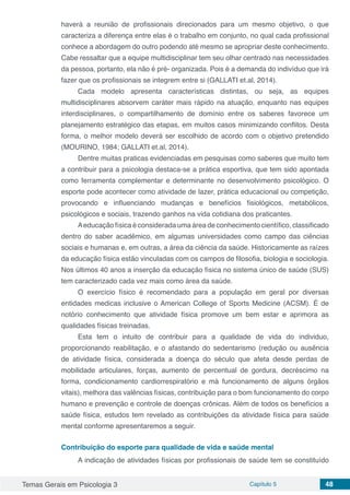 Temas Gerais em Psicologia 3 Capítulo 5 48
haverá a reunião de profissionais direcionados para um mesmo objetivo, o que
caracteriza a diferença entre elas é o trabalho em conjunto, no qual cada profissional
conhece a abordagem do outro podendo até mesmo se apropriar deste conhecimento.
Cabe ressaltar que a equipe multidisciplinar tem seu olhar centrado nas necessidades
da pessoa, portanto, ela não é pré- organizada. Pois é a demanda do indivíduo que irá
fazer que os profissionais se integrem entre si (GALLATI et.al, 2014).
Cada modelo apresenta características distintas, ou seja, as equipes
multidisciplinares absorvem caráter mais rápido na atuação, enquanto nas equipes
interdisciplinares, o compartilhamento de domínio entre os saberes favorece um
planejamento estratégico das etapas, em muitos casos minimizando conflitos. Desta
forma, o melhor modelo deverá ser escolhido de acordo com o objetivo pretendido
(MOURINO, 1984; GALLATI et.al, 2014).
Dentre muitas praticas evidenciadas em pesquisas como saberes que muito tem
a contribuir para a psicologia destaca-se a prática esportiva, que tem sido apontada
como ferramenta complementar e determinante no desenvolvimento psicológico. O
esporte pode acontecer como atividade de lazer, prática educacional ou competição,
provocando e influenciando mudanças e benefícios fisiológicos, metabólicos,
psicológicos e sociais, trazendo ganhos na vida cotidiana dos praticantes.
Aeducação física é considerada uma área de conhecimento científico, classificado
dentro do saber acadêmico, em algumas universidades como campo das ciências
sociais e humanas e, em outras, a área da ciência da saúde. Historicamente as raízes
da educação física estão vinculadas com os campos de filosofia, biologia e sociologia.
Nos últimos 40 anos a inserção da educação física no sistema único de saúde (SUS)
tem caracterizado cada vez mais como área da saúde.
O exercício físico é recomendado para a população em geral por diversas
entidades medicas inclusive o American College of Sports Medicine (ACSM). É de
notório conhecimento que atividade física promove um bem estar e aprimora as
qualidades físicas treinadas.
Esta tem o intuito de contribuir para a qualidade de vida do individuo,
proporcionando reabilitação, e o afastando do sedentarismo (redução ou ausência
de atividade física, considerada a doença do século que afeta desde perdas de
mobilidade articulares, forças, aumento de percentual de gordura, decréscimo na
forma, condicionamento cardiorrespiratório e má funcionamento de alguns órgãos
vitais), melhora das valências físicas, contribuição para o bom funcionamento do corpo
humano e prevenção e controle de doenças crônicas. Além de todos os benefícios a
saúde física, estudos tem revelado as contribuições da atividade física para saúde
mental conforme apresentaremos a seguir.
Contribuição do esporte para qualidade de vida e saúde mental
A indicação de atividades físicas por profissionais de saúde tem se constituído
 
