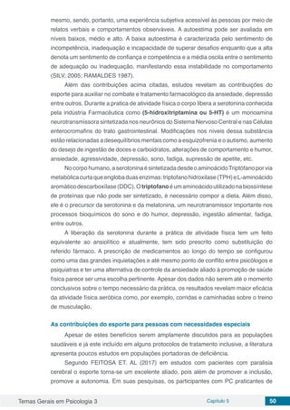 Temas Gerais em Psicologia 3 Capítulo 5 50
mesmo, sendo, portanto, uma experiência subjetiva acessível às pessoas por meio de
relatos verbais e comportamentos observáveis. A autoestima pode ser avaliada em
níveis baixos, médio e alto. A baixa autoestima é caracterizada pelo sentimento de
incompetência, inadequação e incapacidade de superar desafios enquanto que a alta
denota um sentimento de confiança e competência e a média oscila entre o sentimento
de adequação ou inadequação, manifestando essa instabilidade no comportamento
(SILV, 2005; RAMALDES 1987).
Além das contribuições acima citadas, estudos revelam as contribuições do
esporte para auxiliar no combate e tratamento farmacológico da ansiedade, depressão
entre outros. Durante a pratica de atividade física o corpo libera a serotonina conhecida
pela indústria Farmacêutica como (5-hidroxitriptamina ou 5-HT) é um monoamina
neurotransmissora sintetizada nos neurônios do Sistema Nervoso Central e nas Células
enterocromafins do trato gastrointestinal. Modificações nos níveis dessa substância
estão relacionadas a desequilíbrios mentais como a esquizofrenia e o autismo, aumento
do desejo de ingestão de doces e carboidratos, alterações de comportamento e humor,
ansiedade, agressividade, depressão, sono, fadiga, supressão de apetite, etc.
Nocorpohumano,aserotoninaésintetizadadesdeoaminoácido Triptófano porvia
metabólicacurtaqueenglobaduasenzimas:triptofanohidroxilase(TPH)eL-aminoácido
aromáticodescarboxílase(DDC). O triptofano éum aminoácido utilizadonabiossíntese
de proteínas que não pode ser sintetizado, é necessário compor a dieta. Além disso,
ele é o precursor da serotonina e da melatonina, um neurotransmissor importante nos
processos bioquímicos do sono e do humor, depressão, ingestão alimentar, fadiga,
entre outros.
A liberação da serotonina durante a prática de atividade física tem um feito
equivalente ao ansiolítico e atualmente, tem sido prescrito como substituição do
referido fármaco. A prescrição de medicamentos ao longo do tempo se configurou
como uma das grandes inquietações e até mesmo ponto de conflito entre psicólogos e
psiquiatras e ter uma alternativa de controle da ansiedade aliado à promoção de saúde
física parece ser uma escolha pertinente. Apesar dos dados não serem até o momento
conclusivos sobre o tempo necessário da prática, os resultados revelam maior eficácia
da atividade física aeróbica como, por exemplo, corridas e caminhadas sobre o treino
de musculação.
As contribuições do esporte para pessoas com necessidades especiais
Apesar de estes benefícios serem amplamente discutidos para as populações
saudáveis e já este incluído em alguns protocolos de tratamento inclusive, a literatura
apresenta poucos estudos em populações portadoras de deficiência.
Segundo FEITOSA ET. AL (2017) em estudos com pacientes com paralisia
cerebral o esporte torna-se um excelente aliado, pois além de promover a inclusão,
promove a autonomia. Em suas pesquisas, os participantes com PC praticantes de
 