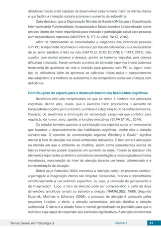 Temas Gerais em Psicologia 3 Capítulo 5 51
atividades físicas eram capazes de desenvolver cada número maior de rotinas diárias
o que facilita a interação social e promove o aumento da autoestima.
Cabe destacar, que a Organização Mundial de Saúde (OMS) para a Classificação
Internacional de Funcionalidade, Incapacidade e Saúde aponta a funcionalidade, como
um dos fatores de maior importância para inclusão e participação social para pessoas
com necessidades especiais (MURPHY, N. ET. AL 2007; WHO, 2010).
Além de compreender as necessidades e exigências dos indivíduos pessoas
com PC, é importante reconhecer o indivíduo por trás da deficiência e sua necessidade
de se sentir satisfeito e feliz na vida (DATTILO, 2012; DEVINE E PIATT, 2013). São
sujeitos com muitos anseios e desejos, porém as barreiras impostas pela doença
dificultam a inclusão. Neste contexto a pratica de atividade esportiva é uma poderosa
ferramenta de qualidade de vida e inclusão para pessoas com PC ou algum outro
tipo de deficiência,
 Além de aprimorar as valências físicas reduz o comportamento
mal-adaptativo e à melhora da autoestima e da competência social em crianças com
deficiência.
Contribuições do esporte para o desenvolvimento das habilidades cognitivas
Benefícios têm sido comprovados no que se refere à melhora nos processos
cognitivos, dentre eles, revela, que o exercício físico proporciona o aumento de
transporte de oxigênio para o cérebro, a síntese e a degradação de neurotransmissores,
liberação de serotonina e diminuição da viscosidade sanguínea que contribui para
regulação do humor, sono, apetite, e funções executivas (SILVA ET. AL., 2014).
Os estudos também apontam a contribuição dos esportes como um instrumento
que favorece o desenvolvimento das habilidades cognitivas, dentre elas a atenção
concentrada. O conceito de concentração segundo Weinberg e Gould17
significa
manter o foco de atenção nos sinais ambientais relevantes. O foco sofrerá alterações
na medida em que o ambiente se modifica, assim como pensamentos acerca de
fatores irrelevantes podem ocasionar um aumento de erros. Podem se destacar três
elementosimportantesaodefiniroconceitodeconcentração:afocalizaçãodeestímulos
importantes, manutenção do nível de atenção durante um tempo determinado e a
conscientização da situação.
Rützel apud Samulski( 2000) conceitua a “atenção como um processo seletivo:
a percepção e imaginação interna são dirigidas, focalizadas, fixadas e concentradas
simultaneamente a um estimulo específico, ou seja, a conteúdo do pensamento e
da imaginação”. Logo, o foco de atenção pode ser compreendido a partir de duas
dimensões: amplitude (amplo ou estreito) e direção (RAMALDES, 1989). Segundo
Duschek, Matthias e Schandry (2008), o processo de atenção é composto pelas
seguintes funções: o alerta, a atenção concentrada, atenção dividida e atenção
sustentada. O alerta é o estado físico e mental generalizado de prontidão para que o
indivíduo seja capaz de responder aos estímulos significativos. A atenção concentrada
 