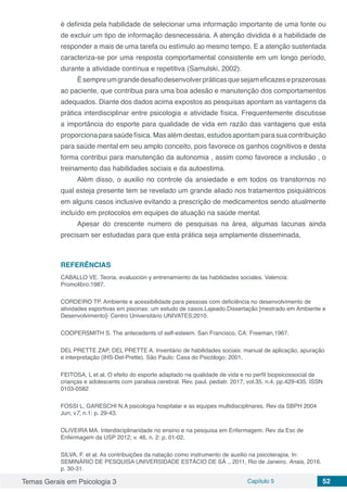 Temas Gerais em Psicologia 3 Capítulo 5 52
é definida pela habilidade de selecionar uma informação importante de uma fonte ou
de excluir um tipo de informação desnecessária. A atenção dividida é a habilidade de
responder a mais de uma tarefa ou estímulo ao mesmo tempo. E a atenção sustentada
caracteriza-se por uma resposta comportamental consistente em um longo período,
durante a atividade contínua e repetitiva (Samulski, 2002).
Èsempreumgrandedesafiodesenvolverpráticasquesejameficazeseprazerosas
ao paciente, que contribua para uma boa adesão e manutenção dos comportamentos
adequados. Diante dos dados acima expostos as pesquisas apontam as vantagens da
prática interdisciplinar entre psicologia e atividade física. Frequentemente discutisse
a importância do esporte para qualidade de vida em razão das vantagens que esta
proporciona parasaúdefísica.Masalémdestas,estudosapontamparasuacontribuição
para saúde mental em seu amplo conceito, pois favorece os ganhos cognitivos e desta
forma contribui para manutenção da autonomia , assim como favorece a inclusão , o
treinamento das habilidades sociais e da autoestima.
Além disso, o auxilio no controle da ansiedade e em todos os transtornos no
qual esteja presente tem se revelado um grande aliado nos tratamentos psiquiátricos
em alguns casos inclusive evitando a prescrição de medicamentos sendo atualmente
incluído em protocolos em equipes de atuação na saúde mental.
Apesar do crescente numero de pesquisas na área, algumas lacunas ainda
precisam ser estudadas para que esta prática seja amplamente disseminada,
REFERÊNCIAS
CABALLO VE. Teoria, evaluoción y entrenamiento de las habilidades sociales. Valencia:
Promolibro;1987.
CORDEIRO TP. Ambiente e acessibilidade para pessoas com deficiência no desenvolvimento de
atividades esportivas em piscinas: um estudo de casos.Lajeado.Dissertação [mestrado em Ambiente e
Desenvolvimento]- Centro Universitário UNIVATES;2010.
COOPERSMITH S. The antecedents of self-esteem. San Francisco, CA: Freeman,1967.
DEL PRETTE ZAP, DEL PRETTE A. Inventário de habilidades sociais: manual de aplicação, apuração
e interpretação (IHS-Del-Prette). São Paulo: Casa do Psicólogo; 2001.
FEITOSA, L et al. O efeito do esporte adaptado na qualidade de vida e no perfil biopsicossocial de
crianças e adolescents com paralisia cerebral. Rev. paul. pediatr. 2017, vol.35, n.4, pp.429-435. ISSN
0103-0582
FOSSI L, GARESCHI N.A psicologia hospitalar e as equipes multidisciplinares. Rev da SBPH 2004
Jun; v7, n.1: p. 29-43.
OLIVEIRA MA. Interdisciplinaridade no ensino e na pesquisa em Enfermagem. Rev da Esc de
Enfermagem da USP 2012; v. 46, n. 2: p. 01-02.
SILVA, F. et al. As contribuições da natação como instrumento de auxilio na psicoterapia. In:
SEMINÁRIO DE PESQUISA UNIVERSIDADE ESTÁCIO DE SÁ ., 2011, Rio de Janeiro. Anais, 2016.
p. 30-31.
 