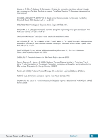 Temas Gerais em Psicologia 3 Capítulo 5 53
Marçal, L. C, Silva F.; Calegari D.; Fernandes J Analise das produções cientificas sobre a inclusão
para pessoas com Paralisia Cerebral no esporte Petra Race Running, VI Congresso paradesportivo
Internacional
MENDES J, LEWGOY A, SILVEIRAS E. Saúde e interdisciplinaridade: mundo vasto mundo.Rev
Ciência & Saúde 2008 Jan/Jun ; v1, n. 1: p. 24-32.
MOURINO MJJ. Psicologia do Desporto. Porto Alegre: UFRGS;1984.
Murphy KF, et al. (2007) Combinatorial promoter design for engineering noisy gene expression. Proc
Natl Acad Sci U S A104(31):12726-31
OLIVEIRA VM. O que é Educação Física. São Paulo: Brasiliense;1983.
RESSURREIÇÃO KS, DA SILVA DR, DE MELO BMS, KANETA CN,LIMONGELLI AMA. Manifestações
emocionais de crianças com Síndrome de Down na natação. Rev Mack de Ed Física e Esporte 2009
Mai ;vol 7(3): p 153-161.
ROSENBERG M.Society and the adolescent self-image.Princeton, NJ: Princeton University
Press;1989(Original publicado em 1965).
SAMULSKI D. Psicologia do esporte. São Paulo: Editora Manole; 2002.
Swann-Guerrero, S ; Mackey, C (2008). Wellness Through Physical Activity. In: Robertson, T. and
Long, T., eds. Foundations of Therapeutic Recreation: perceptions, philosophies and practices for the
21st century. Champaign, IL: Human Kinetics, 199-216
Tecklin, J S (2008). Pediatric Physical Therapy. 4th ed. London: Lippincott Williams & Wilkins.
TUBINO MJG. Dimensões sociais do esporte . São Paulo: Cortez ;1992.
WEINBERG RS, Gould D. Fundamentos da psicologia do esporte e do exercício. Porto Alegre: Artmed
Editora; 2008.
 