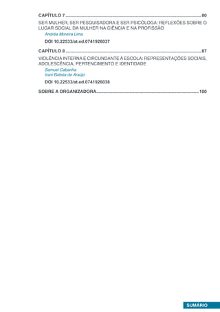 SUMÁRIO
CAPÍTULO 7...............................................................................................................80
SER MULHER, SER PESQUISADORA E SER PSICÓLOGA: REFLEXÕES SOBRE O
LUGAR SOCIAL DA MULHER NA CIÊNCIA E NA PROFISSÃO
Andréa Moreira Lima
DOI 10.22533/at.ed.0741926037
CAPÍTULO 8...............................................................................................................87
VIOLÊNCIA INTERNA E CIRCUNDANTE À ESCOLA: REPRESENTAÇÕES SOCIAIS,
ADOLESCÊNCIA, PERTENCIMENTO E IDENTIDADE
Samuel Cabanha
Irani Batista de Araújo
DOI 10.22533/at.ed.0741926038
SOBRE A ORGANIZADORA....................................................................................100
 