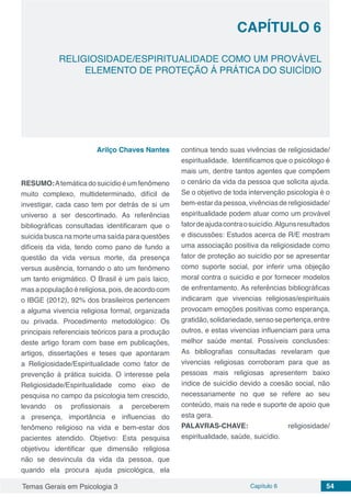 Temas Gerais em Psicologia 3 Capítulo 6 54
doi
RELIGIOSIDADE/ESPIRITUALIDADE COMO UM PROVÁVEL
ELEMENTO DE PROTEÇÃO Á PRÁTICA DO SUICÍDIO
CAPÍTULO 6
Arilço Chaves Nantes
RESUMO:Atemáticadosuicídioéumfenômeno
muito complexo, multideterminado, difícil de
investigar, cada caso tem por detrás de si um
universo a ser descortinado. As referências
bibliográficas consultadas identificaram que o
suicida busca na morte uma saída para questões
difíceis da vida, tendo como pano de fundo a
questão da vida versus morte, da presença
versus ausência, tornando o ato um fenômeno
um tanto enigmático. O Brasil é um país laico,
masapopulaçãoéreligiosa,pois,deacordocom
o IBGE (2012), 92% dos brasileiros pertencem
a alguma vivencia religiosa formal, organizada
ou privada. Procedimento metodológico: Os
principais referenciais teóricos para a produção
deste artigo foram com base em publicações,
artigos, dissertações e teses que apontaram
a Religiosidade/Espiritualidade como fator de
prevenção à prática suicida. O interesse pela
Religiosidade/Espiritualidade como eixo de
pesquisa no campo da psicologia tem crescido,
levando os profissionais a perceberem
a presença, importância e influencias do
fenômeno religioso na vida e bem-estar dos
pacientes atendido. Objetivo: Esta pesquisa
objetivou identificar que dimensão religiosa
não se desvincula da vida da pessoa, que
quando ela procura ajuda psicológica, ela
continua tendo suas vivências de religiosidade/
espiritualidade. Identificamos que o psicólogo é
mais um, dentre tantos agentes que compõem
o cenário da vida da pessoa que solicita ajuda.
Se o objetivo de toda intervenção psicologia é o
bem-estar da pessoa, vivências de religiosidade/
espiritualidade podem atuar como um provável
fatordeajudacontraosuicídio.Algunsresultados
e discussões: Estudos acerca de R/E mostram
uma associação positiva da religiosidade como
fator de proteção ao suicídio por se apresentar
como suporte social, por inferir uma objeção
moral contra o suicídio e por fornecer modelos
de enfrentamento. As referências bibliográficas
indicaram que vivencias religiosas/espirituais
provocam emoções positivas como esperança,
gratidão,solidariedade,sensosepertença,entre
outros, e estas vivencias influenciam para uma
melhor saúde mental. Possíveis conclusões:
As bibliografias consultadas revelaram que
vivencias religiosas corroboram para que as
pessoas mais religiosas apresentem baixo
índice de suicídio devido a coesão social, não
necessariamente no que se refere ao seu
conteúdo, mais na rede e suporte de apoio que
esta gera.
PALAVRAS-CHAVE: religiosidade/
espiritualidade, saúde, suicídio.
 