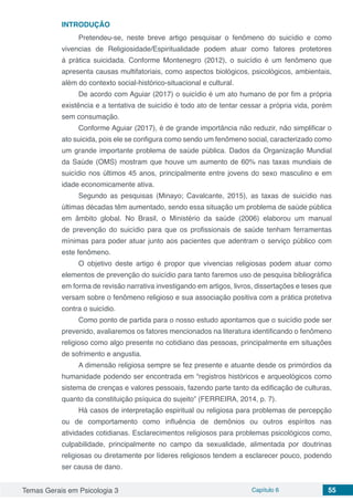Temas Gerais em Psicologia 3 Capítulo 6 55
INTRODUÇÃO
Pretendeu-se, neste breve artigo pesquisar o fenômeno do suicídio e como
vivencias de Religiosidade/Espiritualidade podem atuar como fatores protetores
á prática suicidada. Conforme Montenegro (2012), o suicídio é um fenômeno que
apresenta causas multifatoriais, como aspectos biológicos, psicológicos, ambientais,
além do contexto social-histórico-situacional e cultural.
De acordo com Aguiar (2017) o suicídio é um ato humano de por fim a própria
existência e a tentativa de suicídio é todo ato de tentar cessar a própria vida, porém
sem consumação.
Conforme Aguiar (2017), é de grande importância não reduzir, nâo simplificar o
ato suicida, pois ele se configura como sendo um fenômeno social, caracterizado como
um grande importante problema de saúde pública. Dados da Organização Mundial
da Saúde (OMS) mostram que houve um aumento de 60% nas taxas mundiais de
suicídio nos últimos 45 anos, principalmente entre jovens do sexo masculino e em
idade economicamente ativa.
Segundo as pesquisas (Minayo; Cavalcante, 2015), as taxas de suicídio nas
últimas décadas têm aumentado, sendo essa situação um problema de saúde pública
em âmbito global. No Brasil, o Ministério da saúde (2006) elaborou um manual
de prevenção do suicídio para que os profissionais de saúde tenham ferramentas
mínimas para poder atuar junto aos pacientes que adentram o serviço público com
este fenômeno.
O objetivo deste artigo é propor que vivencias religiosas podem atuar como
elementos de prevenção do suicídio para tanto faremos uso de pesquisa bibliográfica
em forma de revisão narrativa investigando em artigos, livros, dissertações e teses que
versam sobre o fenômeno religioso e sua associação positiva com a prática protetiva
contra o suicídio.
Como ponto de partida para o nosso estudo apontamos que o suicídio pode ser
prevenido, avaliaremos os fatores mencionados na literatura identificando o fenômeno
religioso como algo presente no cotidiano das pessoas, principalmente em situações
de sofrimento e angustia.
A dimensão religiosa sempre se fez presente e atuante desde os primórdios da
humanidade podendo ser encontrada em “registros históricos e arqueológicos como
sistema de crenças e valores pessoais, fazendo parte tanto da edificação de culturas,
quanto da constituição psíquica do sujeito” (FERREIRA, 2014, p. 7).
Há casos de interpretação espiritual ou religiosa para problemas de percepção
ou de comportamento como influência de demônios ou outros espíritos nas
atividades cotidianas. Esclarecimentos religiosos para problemas psicológicos como,
culpabilidade, principalmente no campo da sexualidade, alimentada por doutrinas
religiosas ou diretamente por líderes religiosos tendem a esclarecer pouco, podendo
ser causa de dano.
 