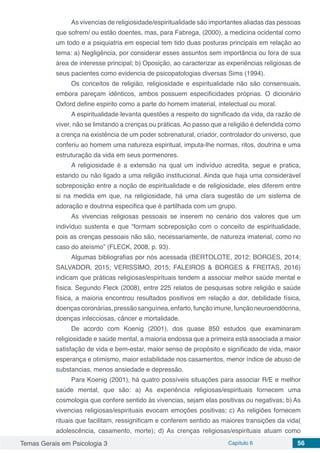 Temas Gerais em Psicologia 3 Capítulo 6 56
As vivencias de religiosidade/espiritualidade são importantes aliadas das pessoas
que sofrem/ ou estão doentes, mas, para Fabrega, (2000), a medicina ocidental como
um todo e a psiquiatria em especial tem tido duas posturas principais em relação ao
tema: a) Negligência, por considerar esses assuntos sem importância ou fora de sua
área de interesse principal; b) Oposição, ao caracterizar as experiências religiosas de
seus pacientes como evidencia de psicopatologias diversas Sims (1994).
Os conceitos de religião, religiosidade e espiritualidade não são consensuais,
embora pareçam idênticos, ambos possuem especificidades próprias. O dicionário
Oxford define espirito como a parte do homem imaterial, intelectual ou moral.
A espiritualidade levanta questões a respeito do significado da vida, da razão de
viver, não se limitando a crenças ou práticas. Ao passo que a religião é defendida como
a crença na existência de um poder sobrenatural, criador, controlador do universo, que
conferiu ao homem uma natureza espiritual, imputa-lhe normas, ritos, doutrina e uma
estruturação da vida em seus pormenores.
A religiosidade é a extensão na qual um indivíduo acredita, segue e pratica,
estando ou não ligado a uma religião institucional. Ainda que haja uma considerável
sobreposição entre a noção de espiritualidade e de religiosidade, eles diferem entre
si na medida em que, na religiosidade, há uma clara sugestão de um sistema de
adoração e doutrina especifica que é partilhada com um grupo.
As vivencias religiosas pessoais se inserem no cenário dos valores que um
indivíduo sustenta e que “formam sobreposição com o conceito de espiritualidade,
pois as crenças pessoais não são, necessariamente, de natureza imaterial, como no
caso do ateísmo” (FLECK, 2008, p. 93).
Algumas bibliografias por nós acessada (BERTOLOTE, 2012; BORGES, 2014;
SALVADOR, 2015; VERISSIMO, 2015; FALEIROS & BORGES & FREITAS, 2016)
indicam que práticas religiosas/espirituais tendem a associar melhor saúde mental e
física. Segundo Fleck (2008), entre 225 relatos de pesquisas sobre religião e saúde
física, a maioria encontrou resultados positivos em relação a dor, debilidade física,
doençascoronárias,pressãosanguínea,enfarto,funçãoimune,funçãoneuroendócrina,
doenças infecciosas, câncer e mortalidade.
De acordo com Koenig (2001), dos quase 850 estudos que examinaram
religiosidade e saúde mental, a maioria endossa que a primeira está associada a maior
satisfação de vida e bem-estar, maior senso de propósito e significado de vida, maior
esperança e otimismo, maior estabilidade nos casamentos, menor índice de abuso de
substancias, menos ansiedade e depressão.
Para Koenig (2001), há quatro possíveis situações para associar R/E e melhor
saúde mental, que são: a) As experiência religiosas/espirituais fornecem uma
cosmologia que confere sentido ás vivencias, sejam elas positivas ou negativas; b) As
vivencias religiosas/espirituais evocam emoções positivas; c) As religiões fornecem
rituais que facilitam, ressignificam e conferem sentido as maiores transições da vida(
adolescência, casamento, morte); d) As crenças religiosas/espirituais atuam como
 