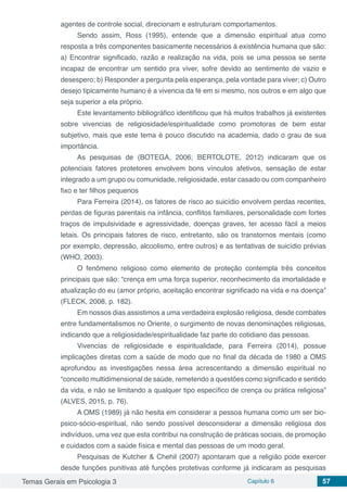 Temas Gerais em Psicologia 3 Capítulo 6 57
agentes de controle social, direcionam e estruturam comportamentos.
Sendo assim, Ross (1995), entende que a dimensão espiritual atua como
resposta a três componentes basicamente necessários á existência humana que são:
a) Encontrar significado, razão e realização na vida, pois se uma pessoa se sente
incapaz de encontrar um sentido pra viver, sofre devido ao sentimento de vazio e
desespero; b) Responder a pergunta pela esperança, pela vontade para viver; c) Outro
desejo tipicamente humano é a vivencia da fé em si mesmo, nos outros e em algo que
seja superior a ela próprio.
Este levantamento bibliográfico identificou que há muitos trabalhos já existentes
sobre vivencias de religiosidade/espiritualidade como promotoras de bem estar
subjetivo, mais que este tema é pouco discutido na academia, dado o grau de sua
importância.
As pesquisas de (BOTEGA, 2006; BERTOLOTE, 2012) indicaram que os
potenciais fatores protetores envolvem bons vínculos afetivos, sensação de estar
integrado a um grupo ou comunidade, religiosidade, estar casado ou com companheiro
fixo e ter filhos pequenos
Para Ferreira (2014), os fatores de risco ao suicídio envolvem perdas recentes,
perdas de figuras parentais na infância, conflitos familiares, personalidade com fortes
traços de impulsividade e agressividade, doenças graves, ter acesso fácil a meios
letais. Os principais fatores de risco, entretanto, são os transtornos mentais (como
por exemplo, depressão, alcoolismo, entre outros) e as tentativas de suicídio prévias
(WHO, 2003).
O fenômeno religioso como elemento de proteção contempla três conceitos
principais que são: “crença em uma força superior, reconhecimento da imortalidade e
atualização do eu (amor próprio, aceitação encontrar significado na vida e na doença”
(FLECK, 2008, p. 182).
Em nossos dias assistimos a uma verdadeira explosão religiosa, desde combates
entre fundamentalismos no Oriente, o surgimento de novas denominações religiosas,
indicando que a religiosidade/espiritualidade faz parte do cotidiano das pessoas.
Vivencias de religiosidade e espiritualidade, para Ferreira (2014), possue
implicações diretas com a saúde de modo que no final da década de 1980 a OMS
aprofundou as investigações nessa área acrescentando a dimensão espiritual no
“conceito multidimensional de saúde, remetendo a questões como significado e sentido
da vida, e não se limitando a qualquer tipo específico de crença ou prática religiosa”
(ALVES, 2015, p. 76).
A OMS (1989) já não hesita em considerar a pessoa humana como um ser bio-
psico-sócio-espiritual, não sendo possível desconsiderar a dimensão religiosa dos
indivíduos, uma vez que esta contribui na construção de práticas sociais, de promoção
e cuidados com a saúde física e mental das pessoas de um modo geral.
Pesquisas de Kutcher & Chehil (2007) apontaram que a religião pode exercer
desde funções punitivas até funções protetivas conforme já indicaram as pesquisas
 