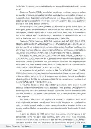 Temas Gerais em Psicologia 3 Capítulo 6 58
de Durkeim, indicando que a realidade religiosa possue fortes elementos de coerção
social.
Conforme Ferreira (2014), as religiões tradicionais continuam desaprovando o
ato suicida, entretanto, sem aplicar sanções aos indivíduos. As religiões tornaram-se
mais acolhedoras da pessoa humana, oferecendo rede de apoio social e dessa forma,
podem ser consideradas também um fator posventivo, protetivo da pessoa que tentou
o suicídio, bem como de seus familiares.
Pesquisas (MELEIRO; TENG; WANG, 2004) indicaram que os indivíduos de um
modo geral, para o enfrentamento das dificuldades da vida através da crença em um
Ser superior conferem significado às crises vivenciadas, bem como a existência da
vida após a morte e a própria desaprovação ao ato suicida, fornecem forças, ou uma
espécie de choque para que a pessoa continue lutando pela vida.
Textosde(PAIVA,2000,2002;RIBEIRO,2004,2009;AQUINO,2005;ÁVILA,2007;
BELZEN, 2009; CHOPRA & MILODINOV, 2012; CAVALHEIRO, 2014; FLECK, 2015),
apontam que há um certo consenso entre cientistas sociais, filósofos e psicólogos em
afirmar que vivencias religiosas são um importante fator de significação, ordenação da
vida, sendo fundamental em momentos de maior impacto na vida das pessoas.
Estudos de (PANZINI, 2007; DALGALARRONDO, 2008; RIBEIRO, 2011;ALETTI,
2012; KOENIG, 2012; GOBATTO, 2013), perceberam que as vivencia religiosas “estão
associadas à melhor qualidade de vida, com melhores resultados para as pessoas que
estão se recuperando de doença física e mental, ou que tenham menores alternativas
de recursos sociais e pessoais” (ALVES, 2015, p. 362).
As vivencias de religiosidade, conforme (DALGALARRONDO, 2008; COSTA,
2013), influenciam o modo como pessoas lidam com situações de estresse, sofrimento,
problemas vitais, “proporcionando à pessoa maior aceitação, firmeza, adaptação a
situações difíceis de vida, gerando paz, autoconfiança e uma imagem positiva de si
mesmo” (SALGADO & FREIRE, 2008, p. 5).
A relevância da relação entre religiosidade/espiritualidade como a saúde mental
passou a receber maior ênfase no final da década de 1980, quando a OMS aprofundou
as investigações nessa área incluindo o aspecto espiritual no conceito multidimensional
de saúde, remetendo a questões como sentido da vida, e não apenas como crença ou
prática religiosa.
Um aspecto relacionado com religiosidade e saúde diz respeito ao apoio social
e psicológico que as lideranças religiosas fornecem ás pessoas a um crescimento e
maior bem-estar pessoal, auxiliando assim na administração de situações limites, uma
vez que a religiosidade é considerada um recurso psicossocial de promoção à saúde
mental.
A partir da década de 1980, como vimos logo acima, o homem passa a ser
considerado como “bio-psico-socio-espiritual, com uma visão mais integrada,
reconhecendo a relação da espiritualidade com as outras dimensões da vida, tendo o
bem-estar espiritual como uma experiência de fortalecimento de apoio” (MARQUES,
 