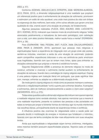 Temas Gerais em Psicologia 3 Capítulo 6 59
2003, p. 57).
Conforme (KOENIG, 2005,2012,2013; STROPPA, 2008; MOREIRA-ALMEIDA,
2013; PAIVA, 2013), a dimensão religiosa/espiritual é uma realidade que propõem
um referencial positivo para o enfrentamento de situações de sofrimento, promovem
e estimulam um estilo de vida saudável, uma visão mais positiva da vida com ênfase
na esperança de dias melhores, bem-estar, entre outras atitudes que geram uma boa
qualidade de vida, criando assim uma situação de proteção, de fortalecimento.
Algumas pesquisas realizadas (FLECK, 2003; AQUINO, 2009; LUCCHETTI,
2011; KOENIG, 2013); indicaram que maiores níveis de envolvimento religioso “estão
associados positivamente a indicadores de bem-estar psicológico, com satisfação
com a vida, com afeto positivo felicidade, melhor saúde física e mental” (FERREIRA,
2014, p. 30).
Para (DURKHEIM, 1983; PESSINI, 2007; FLECK, 2008; DALGALARRONDO,
2008; PAIVA & ZANGARI, 2010); apontaram que pessoas mais religiosas e
espiritualizadas fazem a experiência de integração com um grupo onde são aceitas,
sentem-se incluídas, vivenciam a saída de uma situação de anonimato, podendo
assim compartilhar experiências dolorosas e uma vez sentindo-se parte amenizam
suas fragilidades, fazendo com que se sintam mais fortes, aptas para enfrentar as
situações estressantes que próprias e inerente à existência humana.
Segundo Dalgalarrondo (2008) a presença do elemento religioso no modo de
construir, enfrentar e vivenciar o sofrimento mental auxiliam no enfrentamento de
situações de estresse, ficando claro a estratégia do coping religioso-espiritual. Coping
é uma palavra inglesa sem tradução literal em português, que pode significar lidar
com, manejar, enfrentar ou adaptar-se a determinada situação limite.
De modo geral o coping religioso é o modo como as pessoas manejam o estresse,
utilizando a religião/espiritualidade “como suporte para enfrentar desafios, frustrações
e sofrimentos, além de melhorar consideravelmente a saúde e o bem estar subjetivo”
(NEGREIROS, 2014, p. 275).
Todasestasquestõessobreadimensãoreligiosanãoindicamnemqueremapontar
a realidade religiosa como verdade absoluta, mas apenas mencionar que a mesma é
uma realidade importante, presente no cotidiano das pessoas e das sociedades em
todos os tempos por propor e fomentar formas do indivíduo agir no mundo interferindo
nas escolhas diárias, principalmente diante de experiências limites e conflitivas.
A influência positiva das vivencias de religiosidade sobre a saúde pode ser
causada devido à mobilização de energias e iniciativas que fortalecem o indivíduo,
fazendo com que ele tenha condições de lidar mais eficazmente com suas situações
limites.
Ainda que espiritualidade e religiosidade sejam termos sinônimos, interligados,
estes mesmos também possuem especificidades próprias. Vejamos cada um destes
termos.
 