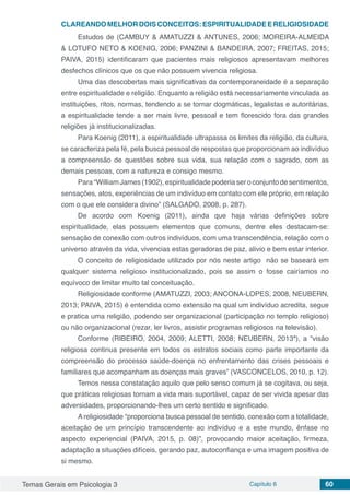 Temas Gerais em Psicologia 3 Capítulo 6 60
CLAREANDOMELHORDOISCONCEITOS:ESPIRITUALIDADEERELIGIOSIDADE
Estudos de (CAMBUY & AMATUZZI & ANTUNES, 2006; MOREIRA-ALMEIDA
& LOTUFO NETO & KOENIG, 2006; PANZINI & BANDEIRA, 2007; FREITAS, 2015;
PAIVA, 2015) identificaram que pacientes mais religiosos apresentavam melhores
desfechos clínicos que os que não possuem vivencia religiosa.
Uma das descobertas mais significativas da contemporaneidade é a separação
entre espiritualidade e religião. Enquanto a religião está necessariamente vinculada as
instituições, ritos, normas, tendendo a se tornar dogmáticas, legalistas e autoritárias,
a espiritualidade tende a ser mais livre, pessoal e tem florescido fora das grandes
religiões já institucionalizadas.
Para Koenig (2011), a espiritualidade ultrapassa os limites da religião, da cultura,
se caracteriza pela fé, pela busca pessoal de respostas que proporcionam ao indivíduo
a compreensão de questões sobre sua vida, sua relação com o sagrado, com as
demais pessoas, com a natureza e consigo mesmo.
Para“William James(1902), espiritualidade poderia seroconjunto desentimentos,
sensações, atos, experiências de um indivíduo em contato com ele próprio, em relação
com o que ele considera divino” (SALGADO, 2008, p. 287).
De acordo com Koenig (2011), ainda que haja várias definições sobre
espiritualidade, elas possuem elementos que comuns, dentre eles destacam-se:
sensação de conexão com outros indivíduos, com uma transcendência, relação com o
universo através da vida, vivencias estas geradoras de paz, alivio e bem estar interior.
O conceito de religiosidade utilizado por nós neste artigo não se baseará em
qualquer sistema religioso institucionalizado, pois se assim o fosse cairíamos no
equívoco de limitar muito tal conceituação.
Religiosidade conforme (AMATUZZI, 2003; ANCONA-LOPES, 2008, NEUBERN,
2013; PAIVA, 2015) é entendida como extensão na qual um indivíduo acredita, segue
e pratica uma religião, podendo ser organizacional (participação no templo religioso)
ou não organizacional (rezar, ler livros, assistir programas religiosos na televisão).
Conforme (RIBEIRO, 2004, 2009; ALETTI, 2008; NEUBERN, 2013ª), a “visão
religiosa continua presente em todos os estratos sociais como parte importante da
compreensão do processo saúde-doença no enfrentamento das crises pessoais e
familiares que acompanham as doenças mais graves” (VASCONCELOS, 2010, p. 12).
Temos nessa constatação aquilo que pelo senso comum já se cogitava, ou seja,
que práticas religiosas tornam a vida mais suportável, capaz de ser vivida apesar das
adversidades, proporcionando-lhes um certo sentido e significado.
A religiosidade “proporciona busca pessoal de sentido, conexão com a totalidade,
aceitação de um princípio transcendente ao indivíduo e a este mundo, ênfase no
aspecto experiencial (PAIVA, 2015, p. 08)”, provocando maior aceitação, firmeza,
adaptação a situações difíceis, gerando paz, autoconfiança e uma imagem positiva de
si mesmo.
 
