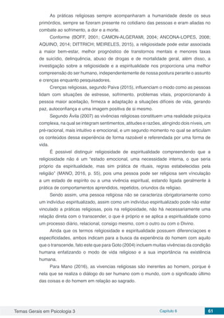Temas Gerais em Psicologia 3 Capítulo 6 61
As práticas religiosas sempre acompanharam a humanidade desde os seus
primórdios, sempre se fizeram presente no cotidiano das pessoas e eram aliadas no
combate ao sofrimento, a dor e a morte.
Conforme (BOFF, 2001; CAMON-ALGERAMI, 2004; ANCONA-LOPES, 2008;
AQUINO, 2014; DITTRICH; MEIRELES, 2015), a religiosidade pode estar associada
a maior bem-estar, melhor prognóstico de transtornos mentais e menores taxas
de suicídio, delinquência, abuso de drogas e de mortalidade geral, além disso, a
investigação sobre a religiosidade e a espiritualidade nos proporciona uma melhor
compreensão do ser humano, independentemente de nossa postura perante o assunto
e crenças enquanto pesquisadores.
Crenças religiosas, segundo Paiva (2015), influenciam o modo como as pessoas
lidam com situações de estresse, sofrimento, problemas vitais, proporcionando à
pessoa maior aceitação, firmeza e adaptação a situações difíceis de vida, gerando
paz, autoconfiança e uma imagem positiva de si mesmo.
Segundo Ávila (2007) as vivências religiosas constituem uma realidade psíquica
complexa, na qual se integram sentimentos, atitudes e razões, atingindo dois níveis, um
pré-racional, mais intuitivo e emocional, e um segundo momento no qual se articulam
os conteúdos dessa experiência de forma razoável e referendada por uma forma de
vida.
É possivel distinguir religiosidade de espiritualidade compreendendo que a
religiosidade não é um “estado emocional, uma necessidade interna, o que seria
próprio da espiritualidade, mas sim prática de rituais, regras estabelecidas pela
religião” (MANO, 2016, p. 55), pois uma pessoa pode ser religiosa sem vínculaçâo
a um estado de espírito ou a uma vivência espiritual, estando ligada geralmente à
prática de comportamentos aprendidos, repetidos, oriundos da religiao.
Sendo assim, uma pessoa religiosa não se caracteriza obrigatoriamente como
um indivíduo espiritualizado, assim como um indivíduo espiritualizado pode não estar
vinculado a práticas religiosas, pois na religiosidade, não há necessariamente uma
relação direta com o transcender, o que é próprio e se aplica a espiritualidade como
um processo diário, relacional, consigo mesmo, com o outro ou com o Divino.
Ainda que os termos religiosidade e espiritualidade possuem diferenciaçoes e
especificidades, ambos indicam para a busca da experiência do homem com aquilo
que o transcende, fato este que para Goto (2004) incluem muitas vivências da condição
humana enfatizando o modo de vida religioso e a sua importância na existência
humana.
Para Mano (2016), as vivencias religiosas são inerentes ao homem, porque é
nela que se realiza o diálogo do ser humano com o mundo, com o significado último
das coisas e do homem em relação ao sagrado.
 