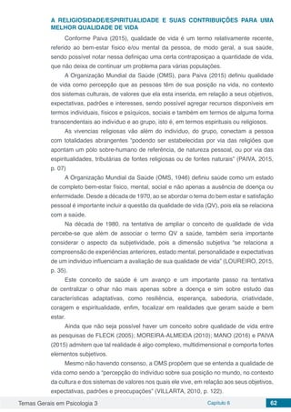 Temas Gerais em Psicologia 3 Capítulo 6 62
A RELIGIOSIDADE/ESPIRITUALIDADE E SUAS CONTRIBUIÇÔES PARA UMA
MELHOR QUALIDADE DE VIDA
Conforme Paiva (2015), qualidade de vida é um termo relativamente recente,
referido ao bem-estar físico e/ou mental da pessoa, de modo geral, a sua saúde,
sendo possível notar nessa definiçao uma certa contraposiçao a quantidade de vida,
que não deixa de continuar um problema para várias populações.
A Organização Mundial da Saúde (OMS), para Paiva (2015) definiu qualidade
de vida como percepção que as pessoas têm de sua posição na vida, no contexto
dos sistemas culturais, de valores que ela esta inserida, em relação a seus objetivos,
expectativas, padrões e interesses, sendo possível agregar recursos disponíveis em
termos individuais, físicos e psíquicos, sociais e também em termos de alguma forma
transcendentais ao indivíduo e ao grupo, isto é, em termos espirituais ou religiosos.
As vivencias religiosas vâo além do indivíduo, do grupo, conectam a pessoa
com totalidades abrangentes “podendo ser estabelecidas por via das religiões que
apontam um pólo sobre-humano de referência, de natureza pessoal, ou por via das
espiritualidades, tributárias de fontes religiosas ou de fontes naturais” (PAIVA, 2015,
p. 07)
A Organização Mundial da Saúde (OMS, 1946) definiu saúde como um estado
de completo bem-estar físico, mental, social e não apenas a ausência de doença ou
enfermidade. Desde a década de 1970, ao se abordar o tema do bem estar e satisfação
pessoal é importante incluir a questão da qualidade de vida (QV), pois ela se relaciona
com a saúde.
Na década de 1980, na tentativa de ampliar o conceito de qualidade de vida
percebe-se que além de associar o termo QV a saúde, também seria importante
considerar o aspecto da subjetividade, pois a dimensão subjetiva “se relaciona a
compreensão de experiências anteriores, estado mental, personalidade e expectativas
de um individuo influenciam a avaliação de sua qualidade de vida” (LOUREIRO, 2015,
p. 35).
Este conceito de saúde é um avanço e um importante passo na tentativa
de centralizar o olhar não mais apenas sobre a doença e sim sobre estudo das
características adaptativas, como resiliência, esperança, sabedoria, criatividade,
coragem e espiritualidade, enfim, focalizar em realidades que geram saúde e bem
estar.
Ainda que não seja possível haver um conceito sobre qualidade de vida entre
as pesquisas de FLECK (2005); MOREIRA-ALMEIDA (2010); MANO (2016) e PAIVA
(2015) admitem que tal realidade é algo complexo, multidimensional e comporta fortes
elementos subjetivos.
Mesmo não havendo consenso, a OMS propõem que se entenda a qualidade de
vida como sendo a “percepção do indivíduo sobre sua posição no mundo, no contexto
da cultura e dos sistemas de valores nos quais ele vive, em relação aos seus objetivos,
expectativas, padrões e preocupações” (VILLARTA, 2010, p. 122).
 