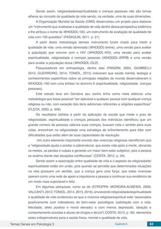 Temas Gerais em Psicologia 3 Capítulo 6 63
Sendo assim, religiosidade/espiritualidade e crenças pessoais não são temas
alheios ao conceito de qualidade de vida sendo, na verdade, uma de suas dimensões.
A Organização Mundial da Saúde (OMS) desenvolveu um projeto para elaborar
um “instrumento que avaliasse a qualidade de vida dentro dessa perspectiva sistêmica
e lhe atribuiu o nome de WHOQOL-100, um instrumento de avaliação de qualidade de
vida com 100 questões” (PASKULIN, 2011, p. 21).
A partir desta metodologia demais instrumento foram criado para medir a
qualidade de vida: uma versão abreviada (WHOQOL-breve), uma versão para avaliar
a população que convive com o HIV (WHOQOL-HIV), uma versão para avaliar
espiritualidade, religiosidade e crenças pessoais (WHOQOL-SRPB) e uma versão
para avaliar a população idosa (WHOQOL-OLD).
Pesquisadores em antropologia, dentre eles (PANZINI, 2004, GIUMBELLI
2012; GUERREIRO, 2014; TONIOL, 2015) indicaram que saúde mental, teologia e
conhecimentos específicos sobre as principais religiões do mundo desenvolveram o
WHOQOL-100 com uma ênfase no domínio 6 (espiritualidade, religiosidade, crenças
pessoais).
Este estudo teve em Genebra seu centro tinha como meta elaborar uma
metodologia que fosse possível “ser aplicável a qualquer pessoa com qualquer crença
religiosa ou não, com exceção dos itens adicionais referentes a religiões específicas”
(FLECK, 2003, p. 449).
Os resultados obtidos a partir da aplicação da escala que mede o grau de
religiosidade, espiritualidade e crenças pessoais dos indivíduos identificou que um
grande número de pessoas valoriza suas crenças, buscam nela o sentido para suas
vidas, encontram na religiosidade uma estratégia de enfrentamento para lidar com
dificuldades que estão além de suas capacidades de resolução.
Um outro elemento importante oriundo das vivencias religiosas identificram que
a “religiosidade ajuda a aceitar o sobrenatural, que existe vida após a morte, aliviando
os medos, as perdas e culpas e gerando um maior bem estar subjetivo, pois a pessoa
se acalma diante das situações conflituosas” (COSTA, 2012, p. 34).
Sendo assim a associação entre qualidade de vida e o aspecto da religiosidade/
espiritualidade estão em união, pois quando se percebe que determinadas situações
na vida possuem um sentido, que a crença gera uma força, que estas vivencias
operam como uma rede de apoio e impulsiona a pessoa a continuar sua existência de
um modo mais suportável e feliz.
Em algumas pesquisas, como as de (STROPPA; MOREIRA-ALMEIDA, 2009;
VALCANTI, 2012;TONIOL, 2014, 2015, 2016), envolvendo religiosidade/espiritualidade
e qualidade de vida evidenciou-se que a vivencia religiosa/espiritual está “associados
positivamente com indicadores de bem-estar psicológico (satisfação com a vida,
felicidade, afeto positivo e moral elevado) e com menos depressão, ideação e
comportamento suicidas e abuso de drogas e álcool”( COSTA, 2012, p. 39), elementos
estes indispensáveis para a saúde física, mental e qualidade de vida.
 