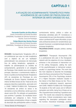 Temas Gerais em Psicologia 3 Capítulo 1 1
doi
CAPÍTULO 1
A ATUAÇÃO DO ACOMPANHANTE TERAPÊUTICO PARA
ACADÊMICOS DE UM CURSO DE PSICOLOGIA NO
INTERIOR DE MATO GROSSO DO SUL
Fernanda Castilho da Silva Moura
Centro Universitário da Grande Dourados
(UNIGRAN), Faculdade de Ciências Humanas e
Sociais, Curso de Psicologia
Felipe Maciel dos Santos Souza
Centro Universitário da Grande Dourados
(UNIGRAN), Faculdade de Ciências Humanas e
Sociais, Curso de Psicologia
RESUMO: Acompanhante Terapêutico (AT) é
um profissional que atua na rede terapêutica
com o objetivo de ser um facilitador/
potencializador nos processos de intervenção
fora do setting terapêutico, agregando o
trabalho do psicoterapeuta ou analista do
comportamento, geralmente é um estagiário
de Psicologia. Este trabalho teve como objetivo
principal, descrever o conhecimento relativo à
teoria e à prática do Acompanhante Terapêutico
(AT) de estudantes de Psicologia de uma
Instituição de Ensino Superior localizada no
interior de Mato Grosso do Sul. Trata-se de uma
pesquisa descritiva exploratória, aprovada com
o CAAE 748054175.0000.5159. Participaram
18 estudantes de ambos os sexos e de
semestres e turnos diferentes, sendo que cinco
atuam como ATs. Foi utilizado um questionário
que continha 7 questões. Os resultados foram
analisados por categorias e itens. Foram
apresentadas considerações críticas a respeito
da descrição dos participantes sobre a função,
conhecimento teórico, prático e sobre as
demandas atendidas pelo AT. Constata-se a
necessidade de que mais discussões e estudos
sobre o profissional AT sejam difundidos, já que
este profissional precisa ter características que
possam favorecer a complementação diante do
processo terapêutico.
PALAVRAS-CHAVE: atuação; prática; seeting
terapêutico.
ABSTRACT: Therapeutic Accompanist (TA)
is a professional who acts in the therapeutic
network with the objective of to be a facilitator/
enhancer in the processes of intervention out
of the setting therapeutic, adding the work
of the psychotherapist or behavioral analyst,
usually is a psychology trainee. This work had
like main objective to describe the knowledge
about the theory and practice of the Therapeutic
Accompanist (TA) of the Psychology students
of a Higher Education Institution located in
the interior of the Mato Grosso do Sul. This is
a descriptive exploratory research, approved
with CAAE 748054175.0000.5159. Participated
18 students of the both sexes and of different
semesters and shifts, being five of these act as
TAs. A questionnaire containing 7 questions was
used. The results was analyzed by categories
and items. Critical considerations were made
regarding the description participants about
the function, theoretical knowledge, practical
 