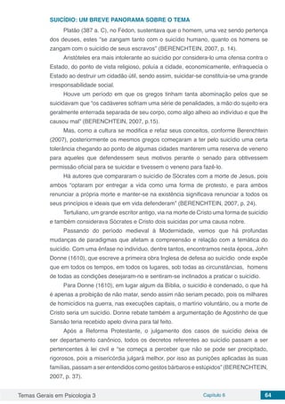 Temas Gerais em Psicologia 3 Capítulo 6 64
SUICÍDIO: UM BREVE PANORAMA SOBRE O TEMA
Platão (387 a. C), no Fédon, sustentava que o homem, uma vez sendo pertença
dos deuses, estes “se zangam tanto com o suicídio humano, quanto os homens se
zangam com o suicídio de seus escravos” (BERENCHTEIN, 2007, p. 14).
Aristóteles era mais intolerante ao suicídio por considera-lo uma ofensa contra o
Estado, do ponto de vista religioso, poluía a cidade, economicamente, enfraquecia o
Estado ao destruir um cidadão útil, sendo assim, suicidar-se constituía-se uma grande
irresponsabilidade social.
Houve um período em que os gregos tinham tanta abominação pelos que se
suicidavam que “os cadáveres sofriam uma série de penalidades, a mão do sujeito era
geralmente enterrada separada de seu corpo, como algo alheio ao indivíduo e que lhe
causou mal” (BERENCHTEIN, 2007, p.15).
Mas, como a cultura se modifica e refaz seus conceitos, conforme Berenchtein
(2007), posteriormente os mesmos gregos começaram a ter pelo suicídio uma certa
tolerância chegando ao ponto de algumas cidades manterem uma reserva de veneno
para aqueles que defendessem seus motivos perante o senado para obtivessem
permissão oficial para se suicidar e tivessem o veneno para fazê-lo.
Há autores que compararam o suicídio de Sócrates com a morte de Jesus, pois
ambos “optaram por entregar a vida como uma forma de protesto, e para ambos
renunciar a própria morte e manter-se na existência significava renunciar a todos os
seus princípios e ideais que em vida defenderam” (BERENCHTEIN, 2007, p. 24).
Tertuliano, um grande escritor antigo, via na morte de Cristo uma forma de suicídio
e também considerava Sócrates e Cristo dois suicidas por uma causa nobre.
Passando do período medieval á Modernidade, vemos que há profundas
mudanças de paradigmas que afetam a compreensão e relação com a temática do
suicídio. Com uma ênfase no indivíduo, dentre tantos, encontramos nesta época, John
Donne (1610), que escreve a primeira obra Inglesa de defesa ao suicídio onde expõe
que em todos os tempos, em todos os lugares, sob todas as circunstâncias, homens
de todas as condições desejaram-no e sentiram-se inclinados a praticar o suicídio.
Para Donne (1610), em lugar algum da Bíblia, o suicídio é condenado, o que há
é apenas a proibição de não matar, sendo assim não seriam pecado, pois os milhares
de homicídios na guerra, nas execuções capitais, o martírio voluntário, ou a morte de
Cristo seria um suicídio. Donne rebate também a argumentação de Agostinho de que
Sansão teria recebido apelo divina para tal feito.
Após a Reforma Protestante, o julgamento dos casos de suicídio deixa de
ser departamento canônico, todos os decretos referentes ao suicídio passam a ser
pertencentes à lei civil e “se começa a perceber que não se pode ser precipitado,
rigorosos, pois a misericórdia julgará melhor, por isso as punições aplicadas às suas
famílias, passam a ser entendidos como gestos bárbaros e estúpidos” (BERENCHTEIN,
2007, p. 37).
 