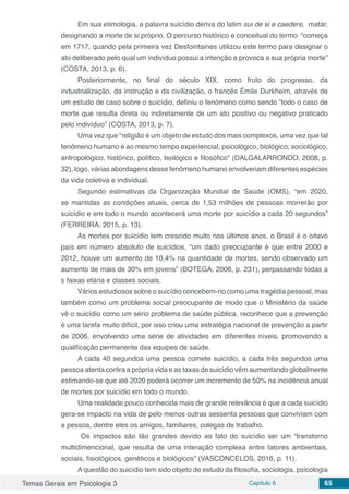Temas Gerais em Psicologia 3 Capítulo 6 65
Em sua etimologia, a palavra suicídio deriva do latim sui de si e caedere, matar,
designando a morte de si próprio. O percurso histórico e conceitual do termo “começa
em 1717, quando pela primeira vez Desfointaines utilizou este termo para designar o
ato deliberado pelo qual um indivíduo possui a intenção e provoca a sua própria morte”
(COSTA, 2013, p. 6).
Posteriormente, no final do século XIX, como fruto do progresso, da
industrialização, da instrução e da civilização, o francês Émile Durkheim, através de
um estudo de caso sobre o suicídio, definiu o fenómeno como sendo “todo o caso de
morte que resulta direta ou indiretamente de um ato positivo ou negativo praticado
pelo indivíduo” (COSTA, 2013, p. 7).
Uma vez que “religião é um objeto de estudo dos mais complexos, uma vez que tal
fenômeno humano é ao mesmo tempo experiencial, psicológico, biológico, sociológico,
antropológico, histórico, político, teológico e filosófico” (DALGALARRONDO, 2008, p.
32), logo, várias abordagens desse fenômeno humano envolveriam diferentes espécies
da vida coletiva e individual.
Segundo estimativas da Organização Mundial de Saúde (OMS), “em 2020,
se mantidas as condições atuais, cerca de 1,53 milhões de pessoas morrerão por
suicídio e em todo o mundo acontecerá uma morte por suicídio a cada 20 segundos”
(FERREIRA, 2015, p. 13).
As mortes por suicídio tem crescido muito nos últimos anos, o Brasil é o oitavo
país em número absoluto de suicídios, “um dado preocupante é que entre 2000 e
2012, houve um aumento de 10,4% na quantidade de mortes, sendo observado um
aumento de mais de 30% em jovens” (BOTEGA, 2006, p. 231), perpassando todas a
s faixas etária e classes sociais.
Vários estudiosos sobre o suicídio concebem-no como uma tragédia pessoal, mas
também como um problema social preocupante de modo que o Ministério da saúde
vê o suicídio como um sério problema de saúde pública, reconhece que a prevenção
é uma tarefa muito difícil, por isso criou uma estratégia nacional de prevenção a partir
de 2006, envolvendo uma série de atividades em diferentes níveis, promovendo a
qualificação permanente das equipes de saúde.
A cada 40 segundos uma pessoa comete suicídio, a cada três segundos uma
pessoa atenta contra a própria vida e as taxas de suicídio vêm aumentando globalmente
estimando-se que até 2020 poderá ocorrer um incremento de 50% na incidência anual
de mortes por suicídio em todo o mundo.
Uma realidade pouco conhecida mais de grande relevância é que a cada suicídio
gera-se impacto na vida de pelo menos outras sessenta pessoas que conviviam com
a pessoa, dentre eles os amigos, familiares, colegas de trabalho.
Os impactos são tão grandes devido ao fato do suicídio ser um “transtorno
multidimencional, que resulta de uma interação complexa entre fatores ambientais,
sociais, fisiológicos, genéticos e biológicos” (VASCONCELOS, 2016, p. 11).
A questão do suicídio tem sido objeto de estudo da filosofia, sociologia, psicologia
 