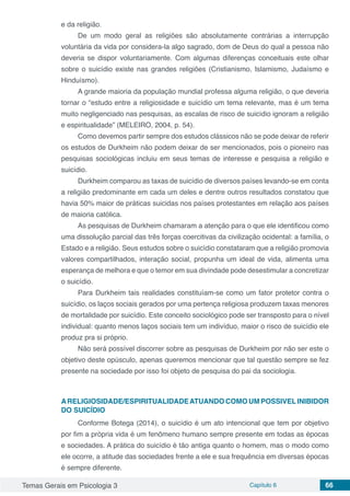 Temas Gerais em Psicologia 3 Capítulo 6 66
e da religião.
De um modo geral as religiões são absolutamente contrárias a interrupção
voluntária da vida por considera-la algo sagrado, dom de Deus do qual a pessoa não
deveria se dispor voluntariamente. Com algumas diferenças conceituais este olhar
sobre o suicídio existe nas grandes religiões (Cristianismo, Islamismo, Judaísmo e
Hinduísmo).
A grande maioria da população mundial professa alguma religião, o que deveria
tornar o “estudo entre a religiosidade e suicídio um tema relevante, mas é um tema
muito negligenciado nas pesquisas, as escalas de risco de suicídio ignoram a religião
e espiritualidade” (MELEIRO, 2004, p. 54).
Como devemos partir sempre dos estudos clássicos não se pode deixar de referir
os estudos de Durkheim não podem deixar de ser mencionados, pois o pioneiro nas
pesquisas sociológicas incluiu em seus temas de interesse e pesquisa a religião e
suicídio.
Durkheim comparou as taxas de suicídio de diversos países levando-se em conta
a religião predominante em cada um deles e dentre outros resultados constatou que
havia 50% maior de práticas suicidas nos países protestantes em relação aos países
de maioria católica.
As pesquisas de Durkheim chamaram a atenção para o que ele identificou como
uma dissolução parcial das três forças coercitivas da civilização ocidental: a família, o
Estado e a religião. Seus estudos sobre o suicídio constataram que a religião promovia
valores compartilhados, interação social, propunha um ideal de vida, alimenta uma
esperança de melhora e que o temor em sua divindade pode desestimular a concretizar
o suicídio.
Para Durkheim tais realidades constituíam-se como um fator protetor contra o
suicídio, os laços sociais gerados por uma pertença religiosa produzem taxas menores
de mortalidade por suicídio. Este conceito sociológico pode ser transposto para o nível
individual: quanto menos laços sociais tem um indivíduo, maior o risco de suicídio ele
produz pra si próprio.
Não será possível discorrer sobre as pesquisas de Durkheim por não ser este o
objetivo deste opúsculo, apenas queremos mencionar que tal questão sempre se fez
presente na sociedade por isso foi objeto de pesquisa do pai da sociologia.
ARELIGIOSIDADE/ESPIRITUALIDADEATUANDO COMO UM POSSIVELINIBIDOR
DO SUICÍDIO
Conforme Botega (2014), o suicídio é um ato intencional que tem por objetivo
por fim a própria vida é um fenômeno humano sempre presente em todas as épocas
e sociedades. A prática do suicídio é tão antiga quanto o homem, mas o modo como
ele ocorre, a atitude das sociedades frente a ele e sua frequência em diversas épocas
é sempre diferente.
 