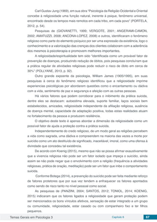 Temas Gerais em Psicologia 3 Capítulo 6 67
Carl Gustav Jung (1969), em sua obra “Psicologia da Religião Ocidental e Oriental
concebe á religiosidade uma função natural, inerente à psique, fenômeno universal,
encontrado desde os tempos mais remotos em cada tribo, em cada povo” (PORTELA,
2012, p. 54).
Pesquisas de (GIOVANETTI, 1999; VERGOTE, 2001; ANGERAMI-CAMON,
2002; AMATUZZI, 2008; ANCONA-LOPEZ, 2008) e outros, identificaram o fenômeno
religioso como parte do elemento psíquico por ser uma expressão da existência, logo o
conhecimento e a valorização das crenças dos clientes colaboram com a aderência
dos mesmos à psicoterapia e promovem melhores importantes.
A religiosidade/espiritualidade tem sido “identificada como um provável fator de
prevenção de doenças, produzindo redução de óbitos, pois pesquisas concluíram que
a prática regular de atividades religiosas pode reduzir o risco de óbito em cerca de
30%” (POLLYANE, 2013, p. 92).
Outro grande expoente da psicologia, William James (1905/1995), em suas
pesquisas à cerca do fenômeno religioso identificou que a religiosidade imprime
experiencias psicológicas por abordarem questões como o encantamento ou dádiva
com a vida, sentimento de paz e segurança e afeição com as outras pessoas.
Há vários fatores que podem corroborar para o inibimento da prática suicida,
dentre eles se destacam: autoestima elevada, suporte familiar, laços sociais bem
estabelecidos, amizades, religiosidade independente da afiliação religiosa, ausência
de doença mental, capacidade de adaptação positiva, todas estas realidades atuam
no fortalecimento da pessoa e produzem resiliência.
O objetivo deste texto é apenas abordar a dimensão da religiosidade como um
possível fator de ajuda a proteção contra a prática suicida.
Independentemente do credo religioso, de um modo geral as religiões percebem
a vida como sagrada, uma dádiva e compreendem na maioria das vezes a morte por
suicídio como um ato destituído de significado, inaceitável, imoral, como uma ofensa á
divindade que concedeu tal existência.
De acordo com Koenig (2015), mesmo que não se possa afirmar exaustivamente
que a vivencia religiosa não pode ser um fator isolado que impeça o suicídio, ainda
assim se não pode negar que o envolvimento com a religião (frequência a atividades
religiosas, prática de oração, meditação) pode ser um fator que inibe o comportamento
suicida.
Conforme Botega (2014), a prevenção do suicídio pode ser feita mediante reforço
de fatores protetores que por sua vez tendem a enfraquecer os fatores apontados
como sendo de risco tanto no nível pessoal como social.
As pesquisas de (PANZINI, 2004; SANTOS, 2012; TONIOL, 2014; KOENIG,
2015) indicaram que os fatores ligados a religiosidade que geram proteção podem
ser mencionados os bons vínculos afetivos, sensação de estar integrado a um grupo
ou comunidade, religiosidade, estar casado ou com companheiro fixo e ter filhos
pequenos.
 