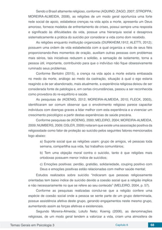 Temas Gerais em Psicologia 3 Capítulo 6 68
Sendo o Brasil altamente religioso, conforme (AQUINO; ZAGO, 2007; STROPPA;
MOREIRA-ALMEIDA, 2008), as religiões de um modo geral oportuniza uma forte
rede social de apoio, estabelece crenças na vida após a morte, apresenta um Deus
amoroso, fornece modelos de enfrentamento de crises, possui sempre uma resposta
e significado às dificuldades da vida, possue uma hierarquia social e desaprova
sistematicamente a prática do suicídio por considerar a vida como dom recebido.
As religiões enquanto instituição organizada (DURKHEIM,1912; ALETTI, 2012);
possuem uma ordem de vida estabelecida com a qual organiza a vida de seus fiéis
proporcionando-lhes momentos de oração, auxiliam outras pessoas com problemas
mais sérios, tais iniciativas reduzem a solidão, a sensação de isolamento, torna a
pessoa útil, importante, contribuindo para que o indivíduo não fique obsessivamente
ruminado seus problemas.
Conforme Bertolini (2015), a crença na vida após a morte estaria embasada
no medo da morte, análogo ao medo da castração, situação à qual o ego estaria
reagindo a de ser abandonado, mais atualmente, a experiência religiosa deixou de ser
considerada fonte de patologia e, em certas circunstâncias, passou a ser reconhecida
como provedora do re-equilíbrio e saúde.
As pesquisas de (KOENIG, 2012; MOREIRA-ALMEIDA, 2010; FLECK, 2003),
identificaram ser comum observar que o envolvimento religioso parece capacitar
indivíduos com doenças graves a lidar melhor com esta experiência e a vivenciar um
crescimento psicológico a partir destas experiências de saúde precária.
Conforme pesquisas de (KOENIG, 2000; MELEIRO, 2004; MOREIRA-ALMEIDA,
2009; NUMBERS, 2009; OSLER, 2009) notaram que existe uma associação positiva da
religiosidade como fator de proteção ao suicídio pelos seguintes fatores mencionados
logo abaixo:
a) Suporte social que as religiões usam: grupo de amigos, vê pessoas toda
semana, compartilha sua vida, faz trabalhos comunitários;
b) Tem uma objeção moral contra o suicídio, tanto é que religiões mais
ortodoxas possuem menor índice de suicídios;
c) Emoções positivas: perdão, gratidão, solidariedade, couping positivo com
Deus e emoções positivas estão relacionadas com melhor saúde mental;
Estudos realizados sobre suicídio “indicaram que pessoas religiosamente
orientadas tem baixo índice de suicídio devido a coesão social que a religião implica
e não necessariamente no que se refere ao seu conteúdo” (MELEIRO, 2004, p. 57).
Conforme as pesquisas realizadas conclui-se que a religião confere uma
espécie de coesão social onde a pessoa se sente parte de um grupo determinada,
possue assistência afetiva deste grupo, gerando engajamentos neste mesmo grupo,
aumentando assim as forças afetivas e existenciais.
Segundo Moreira-Almeida; Lotufo Neto; Koenig (2006), as denominações
religiosas, de um modo geral tendem a valorizar a vida, criam uma atmosfera de
 