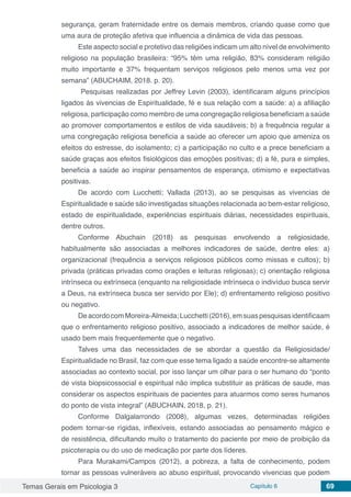 Temas Gerais em Psicologia 3 Capítulo 6 69
segurança, geram fraternidade entre os demais membros, criando quase como que
uma aura de proteção afetiva que influencia a dinâmica de vida das pessoas.
Este aspecto social e protetivo das religiões indicam um alto nível de envolvimento
religioso na população brasileira: “95% têm uma religião, 83% consideram religião
muito importante e 37% frequentam serviços religiosos pelo menos uma vez por
semana” (ABUCHAIM, 2018. p. 20).
Pesquisas realizadas por Jeffrey Levin (2003), identificaram alguns princípios
ligados ás vivencias de Espiritualidade, fé e sua relação com a saúde: a) a afiliação
religiosa, participação como membro de uma congregação religiosa beneficiam a saúde
ao promover comportamentos e estilos de vida saudáveis; b) a frequência regular a
uma congregação religiosa beneficia a saúde ao oferecer um apoio que ameniza os
efeitos do estresse, do isolamento; c) a participação no culto e a prece beneficiam a
saúde graças aos efeitos fisiológicos das emoções positivas; d) a fé, pura e simples,
beneficia a saúde ao inspirar pensamentos de esperança, otimismo e expectativas
positivas.
De acordo com Lucchetti; Vallada (2013), ao se pesquisas as vivencias de
Espiritualidade e saúde são investigadas situações relacionada ao bem-estar religioso,
estado de espiritualidade, experiências espirituais diárias, necessidades espirituais,
dentre outros.
Conforme Abuchain (2018) as pesquisas envolvendo a religiosidade,
habitualmente são associadas a melhores indicadores de saúde, dentre eles: a)
organizacional (frequência a serviços religiosos públicos como missas e cultos); b)
privada (práticas privadas como orações e leituras religiosas); c) orientação religiosa
intrínseca ou extrínseca (enquanto na religiosidade intrínseca o indivíduo busca servir
a Deus, na extrínseca busca ser servido por Ele); d) enfrentamento religioso positivo
ou negativo.
DeacordocomMoreira-Almeida;Lucchetti(2016),emsuaspesquisasidentificaam
que o enfrentamento religioso positivo, associado a indicadores de melhor saúde, é
usado bem mais frequentemente que o negativo.
Talves uma das necessidades de se abordar a questão da Religiosidade/
Espiritualidade no Brasil, faz com que esse tema ligado a saúde encontre-se altamente
associadas ao contexto social, por isso lançar um olhar para o ser humano do “ponto
de vista biopsicossocial e espiritual não implica substituir as práticas de saude, mas
considerar os aspectos espirituais de pacientes para atuarmos como seres humanos
do ponto de vista integral” (ABUCHAIN, 2018, p. 21).
Conforme Dalgalarrondo (2008), algumas vezes, determinadas religiões
podem tornar-se rígidas, inflexíveis, estando associadas ao pensamento mágico e
de resistência, dificultando muito o tratamento do paciente por meio de proibição da
psicoterapia ou do uso de medicação por parte dos líderes.
Para Murakami/Campos (2012), a pobreza, a falta de conhecimento, podem
tornar as pessoas vulneráveis ao abuso espiritual, provocando vivencias que podem
 