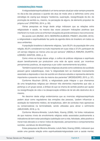 Temas Gerais em Psicologia 3 Capítulo 6 71
CONSIDERAÇÕES FINAIS
A religiosidade/espiritualidade é um tema sempre atual por estar sempre presente
no dia-a-dia das pessoas e quando ela atua de modo ativo a definimos como uma
estratégia de coping que designa “resiliencia, superação, ressignificação da dor, de
promoção de sentido ou, mesmo, na percepção de alguns, de elemento propulsor da
própria cura” (FREITAS, 2014, p. 93).
Várias pesquisas ao longo deste artigo indicaram que as relações entre
religiosidade e saúde, na maioria das vezes possuem indicações positivas que
interferem no modo como se enfrentam situações de grande estresse e risco emocional.
De acordo com (MUNIZ, 2014; MOREIRA-ALMEIDA; PINSKY; ZALESKI, 2010);
a religiosidade e espiritualidade faz parte da agenda diária do brasileiro em todos os
seus ambientes.
A população brasileira é altamente religiosa, “pois 95,0% da população têm uma
religião, 83,0% consideram-na muito importante em suas vidas e 37,0% participam de
um serviço religioso ao menos uma vez por semana” (ABDALA; KIMURA; DUARTE;
LEBRÂO; SANTOS, 2055, p. 2).
Como vimos ao longo desse artigo, o cultivo de práticas religiosas e espirituais
atuam beneficamente por produzirem uma rede de apoio social, por incentivar
pensamentos positivos, de esperança e por coibir veementemente tal prática.
Também é possível que viencias religiosas atuando como coibidoras da sucidiodo
possam gerar culpabilizaçao, mais “a religiosidade tem se mostrado inversamente
associada a depressão e risco de suicídio em diversos estudos e representa elemento
importante e presente na vida da maioria dos pacientes” (MOSQUEIRO, 2015, p. 37).
Conforme Abuchain (2018), a religiosidade pode integrar o que chamamos
de uma terapêuticas religiosa por oferecer três elementos importantes que são: a
pertença a um grupo social, a ênfase do que se chama de sentido positivo por ajudar
na ressignificação da vida e na desaprovação enfática de tal ato alto destrutivo de si
mesmo.
No decorrer deste artigo evidenciamos que as vivencias religiosas/espirituais
podem atuar como reguladores das emoções das pessoas, “podem influenciar a
aceitação do tratamento médico, de terapêuticas, além de condutas mais agressivas
ou conservadoras na terminalidade, sendo utilizadas para aliviar o sofrimento
(ABUCHAIN, 2018, p. 5).
Conforme Moreira-Almeida; Lotufo-Neto; Koenig (2006), há fortes indicadores
de que maiores níveis de envolvimento religioso estão associados positivamente a
indicadores de bem-estar psicológico (satisfação com a vida, felicidade, afeto positivo e
moral mais elevado) e a menor índice de depressão, pensamentos e comportamentos
suicidas, uso/abuso de álcool/drogas.
Estas pesquisas de Moreira-Almeida; Lotufo Neto; Koenig (2006), indicaram que
existe uma grande relação entre espiritualidade/religiosidade com a saúde mental,
 