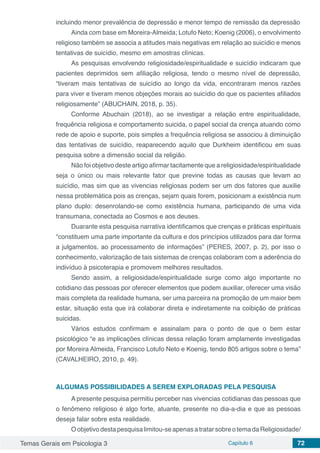 Temas Gerais em Psicologia 3 Capítulo 6 72
incluindo menor prevalência de depressão e menor tempo de remissão da depressão
Ainda com base em Moreira-Almeida; Lotufo Neto; Koenig (2006), o envolvimento
religioso também se associa a atitudes mais negativas em relação ao suicídio e menos
tentativas de suicídio, mesmo em amostras clínicas.
As pesquisas envolvendo religiosidade/espiritualidade e suicídio indicaram que
pacientes deprimidos sem afiliação religiosa, tendo o mesmo nível de depressão,
“tiveram mais tentativas de suicídio ao longo da vida, encontraram menos razões
para viver e tiveram menos objeções morais ao suicídio do que os pacientes afiliados
religiosamente” (ABUCHAIN, 2018, p. 35).
Conforme Abuchain (2018), ao se investigar a relação entre espiritualidade,
frequência religiosa e comportamento suicida, o papel social da crença atuando como
rede de apoio e suporte, pois simples a frequência religiosa se associou à diminuição
das tentativas de suicídio, reaparecendo aquilo que Durkheim identificou em suas
pesquisa sobre a dimensão social da religião.
Não foi objetivo deste artigo afirmar tacitamente que a religiosidade/espiritualidade
seja o único ou mais relevante fator que previne todas as causas que levam ao
suicídio, mas sim que as vivencias religiosas podem ser um dos fatores que auxilie
nessa problemática pois as crenças, sejam quais forem, posicionam a existência num
plano duplo: desenrolando-se como existência humana, participando de uma vida
transumana, conectada ao Cosmos e aos deuses.
Duarante esta pesquisa narrativa identificamos que crenças e práticas espirituais
“constituem uma parte importante da cultura e dos princípios utilizados para dar forma
a julgamentos, ao processamento de informações” (PERES, 2007, p. 2), por isso o
conhecimento, valorização de tais sistemas de crenças colaboram com a aderência do
indivíduo à psicoterapia e promovem melhores resultados.
Sendo assim, a religiosidade/espiritualidade surge como algo importante no
cotidiano das pessoas por oferecer elementos que podem auxiliar, oferecer uma visão
mais completa da realidade humana, ser uma parceira na promoção de um maior bem
estar, situação esta que irá colaborar direta e indiretamente na coibição de práticas
suicidas.
Vários estudos confirmam e assinalam para o ponto de que o bem estar
psicológico “e as implicações clínicas dessa relação foram amplamente investigadas
por Moreira Almeida, Francisco Lotufo Neto e Koenig, tendo 805 artigos sobre o tema”
(CAVALHEIRO, 2010, p. 49).
ALGUMAS POSSIBILIDADES A SEREM EXPLORADAS PELA PESQUISA
A presente pesquisa permitiu perceber nas vivencias cotidianas das pessoas que
o fenômeno religioso é algo forte, atuante, presente no dia-a-dia e que as pessoas
deseja falar sobre esta realidade.
Oobjetivodestapesquisalimitou-seapenasatratarsobreotemadaReligiosidade/
 