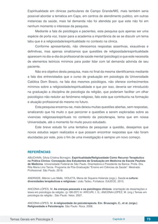 Temas Gerais em Psicologia 3 Capítulo 6 73
Espiritualidade em clinicas particulares de Campo Grande/MS, mais também seria
possível abordar a temática em Caps, em centros de atendimento publico, em outras
instancias da saúde, mais tal demanda não foi atendida por que este não foi em
nenhum momento o interesse da pesquisa.
Mediante a fala de psicólogos e pacientes, esta pesquisa quis apenas ser uma
espécie de porta voz, trazer para a academia a importância de se se discutir um tema
tabu que é a religiosidade/espiritualidade no contexto na clinica.
Conforme apresentando, não oferecemos respostas assertivas, exaustivas e
definitivas, mas apenas sinalizamos que questões de religiosidade/espiritualidade
aparecem no dia-a-dia do profissional de saúde mental (psicólogo) e que este necessita
de elementos teóricos mínimos para poder lidar com tal demanda advinda de seu
paciente.
Não era objetivo desta pesquisa, mais no final da mesma identificamos mediante
a fala dos entrevistados que o curso de graduação em psicologia da Universidade
Católica Dom Bosco, na fala dos mesmos psicólogos, não oferece conhecimentos
mínimos sobre a religiosidade/espiritualidade e que por isso, deveria ser introduzido
na graduação a disciplina de psicologia da religião, que poderiam facilitar um olhar
psicológico não redutor ao fenômeno religioso, fato este que contribuiria na formação
e atuação profissional do mesmo no futuro.
Esta pesquisa encerrou-se, mais deixou muitas questões abertas, sem respostas,
sinalizando que há muito o que percorrer e questões a serem exploradas sobre as
vivencias religiosas/espirituais no contexto da psicoterapia, tema que em nossa
Universidade, até o momento foi muito pouco estudado.
Este breve estudo foi uma tentativa de pesquisar a questão, desejamos que
novos estudos sejam realizados e que possam encontrar respostas que não foram
elucidadas por este, pois o fim de uma investigação é sempre um novo começo.
REFERÊNCIAS
ABUCHAIN, Sílvia Cristina Borragini. Espiritualidade/Religiosidade Como Recurso Terapêutico
na Prática Clínica: Concepção dos Estudantes de Graduação em Medicina da Escola Paulista
de Medicina. Universidade Federal de São Paulo. Orientadora e Presidente da Banca: Profa. Dra.
Rita Maria Lino Tarcia. Programa de Pós-Graduação “Ensino em Ciências da Saúde”. Mestrado
Profissional. Sâo Paulo. 2018.
ANDRADE, Márcio Luiz Mello, VIOLETA, Maria de Siqueira Holanda (orgs.). Saúde e cultura:
diversidades terapêuticas e religiosas / João Tadeu. Fortaleza: EdUECE, 2015.
ANCONA-LOPES, M. As crenças pessoais e os psicólogos clínicos: orientação de dissertações e
teses em psicologia da religião. (p.186-207) In: ARCURI, I. G.; ANCONA-LOPEZ, M. (org.) Temas em
psicologia da religião . São Paulo: Vetor, 2007.
ANCONA-LOPES, M. A religiosidade do psicoterapeuta. Em: Bruscagin, C., et al. (orgs.)
Religiosidade e Psicoterapia. São Paulo: Roca. 2008.
 