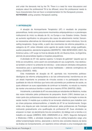Temas Gerais em Psicologia 3 Capítulo 1 2
and under the demands met by the TA. There is a need for more discussions and
analyzes about the professional TA to be diffused, since this professional needs to
have characteristics that can favor a complementation for the therapeutic process.
KEYWORDS: acting; practice; therapeutic seeting.
1 | 	INTRODUÇÃO
A atuação de Acompanhante Terapêutico (AT) é resultado de propostas
psicanalíticas, tendo como precursores movimentos antipsiquiátricos e a psicoterapia
institucional do início na década de 50, na Europa e nos Estados Unidos. Devido
ao aumento significativo no pós-guerra dos casos de adoecimento mental, fizeram-
se necessárias alternativas de intervenção que atendessem estes indivíduos, fora do
setting terapêutico. Surge então, a partir dos movimentos da reforma psiquiátrica, a
categoria de AT, antes intitulado como agente de saúde mental, amigo qualificado,
auxiliar psiquiátrico, atendente terapêutico (BARRETO, 1998; BENEVIDES, 2007). Na
América Latina, o AT surge no final da década de 60, em Buenos Aires, na Argentina,
advindo de psicanalistas ligados a hospitais psiquiátricos.
A atividade do AT não apenas superou “a terapia de gabinete” (aquela que se
limita ao consultório), como assim era conceituada em seu surgimento, mas dedicou-
se também a intervir no ambiente do indivíduo – onde estavam ofertados reforçadores
necessários para a aprendizagem de novas habilidades – obtendo contingência de
reforço (GUEDES, 1993).
Esta modalidade de atuação do AT, apontada nos movimentos políticos-
ideológicos da reforma antipsiquiátrica e da luta antimanicomial, transformou-se em
um aliado importante no processo de vínculos sociais e na participação ativa na
qualidade de vida do indivíduo que havia sido acometido por problemas de saúde, os
quais afetavam as suas capacidades de continuar no trabalho, no estudo ou mesmo
de manter uma estrutura familiar e cuidar de si mesmo (PITIA; SANTOS, 2005).
Inicialmente, a atividade do AT era executada por estudantes de Medicina, muitas
das vezes indicados pelos professores de psiquiatria. Ibraim (1991) destaca que, a
maior parte dos profissionais era desconhecedora em relação à formação na área de
saúde mental. À medida que a prática foi se tornando referência para trabalhar com
as crises psíquicas extraconsultórios, o trabalho do AT foi se transformando. Surgiu
então uma disputa por este mercado profissional, pelos profissionais de Psicologia
motivando gradualmente uma qualificação do profissional AT. Suas atividades se
amparam no tripé: (a) atendimento fora do consultório; (b) diálogo com a família e (c)
trabalho em equipe (SIMÕES, 2005; ZAMIGNANI et al., 2007). Segundo Zamignani
e Wielenska (1999), a atividade terapêutica fora do setting terapêutico exige uma
sólida fundamentação teórica, abarcando o domínio dos conceitos básicos da teoria
da Análise do Comportamento, um repertório clínico refinado e uma investigação das
 