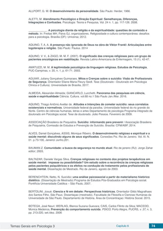 Temas Gerais em Psicologia 3 Capítulo 6 74
ALLPORT, G. W. O desenvolvimento da personalidade. São Paulo: Herder, 1966.
ALETTI, M. Atendimento Psicológico e Direção Espiritual: Semelhanças, Diferenças,
Integrações e Confusões. Psicologia: Teoria e Pesquisa, Vol. 24 n. 1, pp. 117-126. 2008.
____________. A psicologia diante da religião e da espiritualidade: questões de conteúdo e
método. In: Freitas MH, Paiva GJ, organizadores. Religiosidade e cultura contemporânea: desafios
para a psicologia. Brasília (DF): Universa; 2012.
AQUINO, T. A. A. A presença não ignorada de Deus na obra de Viktor Frankl: Articulações entre
logoterapia e religião. São Paulo: Paulus. 2014
AQUINO, V. V., & ZAGO, M. M. F. (2007). O significado das crenças religiosas para um grupo de
pacientes oncológicos em reabilitação. Revista Latino-Americana de Enfermagem, 15 (1), 42-47.
AMATUZZI, M. M. A legitimidade psicológica da linguagem religiosa. Estudos de Psicologia,
PUC-Campinas, v. 20, n. 1, p. 61-71. 2003.
AGUIAR, Juliany Gonçalves Guimaraes. Mitos e Crenças sobre o suicídio: Visão de Profissionais
de Segurança. Orientador Eliane Maria Fleury Seidl. Tese (Doutorado - Doutorado em Psicologia
Clínica e Cultura). Universidade de Brasília, 2017.
ALMEIDA, Alexander-Almeida; GIANCARLO, Lucchetti. Panorama das pesquisas em ciência,
saúde e espiritualidade Ciência. Cultura. vol.68 no.1 São Paulo Jan./Mar. 2016.
AQUINO, Thiago Antônio Avellar de. Atitudes e Intenções de cometer suicídio: seus correlatos
existenciais e normativos. Universidade federal da paraíba. Universidade federal do rio grande do
Norte. Centro de ciências humanas, letras e artes Departamento de psicologia Programa integrado de
doutorado em Psicologia social. Tese de doutorado. João Pessoa. Fevereiro de 2009.
ASSOCIAÇÂO Brasileira de Psiquiatria. Suicídio: informando para prevenir / Associação Brasileira
de Psiquiatria, Comissão de Estudos e Prevenção de Suicídio. Brasília: CFM/ABP, 2014.
ALVES, Daniel Gonçalves, ASSIS, Monique Ribeiro. O desenvolvimento religioso e espiritual e a
saúde mental: discutindo alguns de seus significados. Conexões Psi. Rio de Janeiro. Vol. III. N.
01. p.73-100, Janeiro/ Junho,201.
BAUMAN Z. Comunidade: a busca da segurança no mundo atual. Rio de janeiro (RJ): Jorge Zahar
editor; 2003.
BALTAZAR, Daniele Vargas Silva. Crenças religiosas no contexto dos projetos terapêuticos em
saúde mental: impasse ou possibilidade? Um estudo sobre a recorrência às crenças religiosas
pelos pacientes psiquiátricos e os efeitos na condução do tratamento pelos profissionais de
saúde mental. Dissertação de Mestrado. Rio de Janeiro, agosto de 2003.
BERENCHTEIN, Netto, N. Suicídio: uma análise psicossocial a partir do materialismo histórico
dialético. (Dissertação de Mestrado) Programa de Estudos Pós-Graduados em Psicologia social.
Pontifícia Universidade Católica – São Paulo, 2007.
BERTOLINI, Josué. Ciencia e fé em debate: Perspectivas históricas. Orientador Gildo Magralhaes
dos Santos Filho. Sâo Pauo. Dissertaçao (mestrado). Faculdade de Filosofia e Ciencias Humanas da
Universidade de Sâo Paulo. Departamento de História. Área de Concentraçao: História Social. 2015.
BOTEGA, José Neuri; WERLAG, Blanca Suzana Guevara; CAIS, Carlos Filinto da Silva; MACEDO,
Monica Medeiros. Prevenção do comportamento suicida. PSICO, Porto Alegre, PUCRS, v. 37, n. 3,
pp. 213-220, set./dez. 2006
 