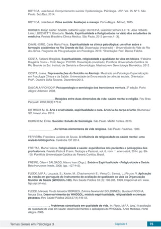 Temas Gerais em Psicologia 3 Capítulo 6 75
BOTEGA, José Neuri. Comportamento suicida: Epidemiologia. Psicologia. USP. Vol. 25. Nº 3. Sâo
Paulo. Set./Dez. 2014.
BOTEGA, José Neuri. Crise suicida: Avaliaçao e manejo. Porto Alegre. Artmed, 2015.
BORGES, Diego Carter; ANJOS, Gilberto Luppi; OLIVEIRA, Leandro Romani; LEITE, José Roberto
Leite; LUCCHETTI, Giancarlo. Saúde, Espiritualidade e Religiosidade na visão dos estudantes de
medicina. Revista Brasileira Clinica Medica. São Paulo, 2013 jan-mar;11(1).
CAVALHEIRO, Carla Maria Freza. Espiritualidade na clínica psicológica: um olhar sobre a
formação acadêmica no Rio Grande do Sul. Dissertação (mestrado) – Universidade do Vale do Rio
dos Sinos. Programa de Pós-graduação em Psicologia. 2010. “Orientação: Prof. Denise Falche.
COSTA, Fabiane Bregalda. Espiritualidade, religiosidade e qualidade de vida em idosos / Fabiane
Bregalda Costa – Porto Alegre: PUCRS. Dissertação (mestrado) Pontifícia Universidade Católica do
Rio Grande do Sul. Instituto de Geriatria e Gerontologia. Mestrado em Gerontologia Biomédica, 2012
COSTA, Joana. Representações do Suicídio no Alentejo. Mestrado em Psicologia Especialização
em Psicologia Clínica e da Saúde. Universidade de Évora escola de ciências sociais. Orientador:
Profª. Doutora Sofia Tavares. Dezembro/2013.
DALGALARRONDO P. Psicopatologia e semiologia dos transtornos mentais. 2ª edição. Porto
Alegre: Artemed. 2008.
_________________. Relações entre duas dimensões da vida: saúde mental e religião. Rev Bras
Psiquiatr. 2006;28(3):177-8.
DITTRICH, M. G. Arte e criatividade, espiritualidade e cura. A teoria do corpo-criante. Blumenau/
SC: Nova Letra. 2010.
DURKHEIM, Émile. Suicídio: Estudo de Sociologia. Sâo Paulo. Martin Fontes. 2013.
________________. As formas elementares da vida religiosa. São Paulo: Paulinas, 1989.
FERREIRA, Francisca Luciana de Sousa. A influência da religiosidade na saúde mental: uma
revisão bibliográfica. Ceilândia /DF 2014.
FREITAS, Marta Helena. Religiosidade e saúde: experiências dos pacientes e percepções dos
profissionais. Revista Pistis & Praxis: Teologia e Pastoral, vol. 6, núm. 1, enero-abril, 2014, pp. 89-
105. Pontifícia Universidade Católica do Paraná Curitiba, Brasil.
FREIRE, Gilson/ SALGADO, Mauro Ivan (Orgs.). Saúde e Espiritualidade - Religiosidade e Saúde.
Belo Horizonte: Inede, 2008. (pp.: 427-443).
FLECK, M.P.A.; Louzada, S.; Xavier, M.; Chachamovich E.; Vieira G.; Santos, L.; Pinzon, V. Aplicação
da versão em português do instrumento de avaliação de qualidade de vida da Organização
Mundial da Saúde (WHOQOL-100). Rev Saúde Pública 33 (2): 198-205, 1999. Disponível em: www.
fsp.usp.br/~rsp.
FLECK, Marcelo Pio da Almeida/ BORGES, Zulmira Newlands/ BOLOGNESI, Gustavo/ ROCHA,
Neusa Sica. Desenvolvimento do WHOQOL, módulo espiritualidade, religiosidade e crenças
pessoais. Rev Saúde Pública 2003;37(4):446-55.
______________. Problemas conceituais em qualidade de vida. In: Fleck, M.P.A. (org.) A avaliação
da qualidade de vida em saúde: desenvolvimentos e aplicações do WHOQOL. Artes Médicas, Porto
Alegre. 2008.
 