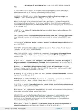 Temas Gerais em Psicologia 3 Capítulo 6 76
_______________. A Avaliação de Qualidade de Vida. 1st ed. Porto Alegre: Artmed Editora SA;
2008.
GIUMBELLI, Emerson. A religião em hospitais: espaços (inter)religiosos em Porto Alegre.
Trabalho apresentado na 28ª Reuniã o Brasileira de Antropologia. 2012.
GOMES, D. M., GOMES, A. M. A. (2009). Psicologia da religião no Brasil: a produção em
periódicos e livros. Psicologia: Teoria e Pesquisa, 25 (3), 441-446.
HOSPITAL DE CLINICA DA UNIVERSIDADE FEDERAL DO TRIANGULO MINEIRO (HCUFTM),
administrado pela Empresa Brasileira de Serviços Hospitalares (Ebserh). Ministério da Educaçao.
Protocolo Assistencial/ Prevenção de Risco do Suicídio. Núcleo de Segurança do Paciente do HC
UFTM. Uberaba, 2017.
JAMES, W. As variedades da experiência religiosa: um estudo sobre a natureza humana. São
Paulo: Cultrix, 1902.
KOCH, Daniel Buthatem. Estudo Epidemiológico de Suicídio entre 1996 e 2012, no Vale do Itajaí,
Santa Catarina. Programa de mestrado profissional em gestão de políticas pública PMGPP. Itajai.
2015.
KOENIG, Harold G. Medicina, religião e saúde: o encontro da ciência e da espiritualidade. Porto
Alegre: L&PM, 2015.
LUCCHETTI, G. Espiritualidade e Doenças Cardiovasculares. Ponto de Vista. Revista Brasileira
Cardiologia. 011;24(1):55-57. Janeiro/fevereiro.
MOREIRA-ALMEIDA A, PINSKY I, ZALESKI, M. Laranjeira R. Envolvimento Religioso e Fatores
Sociodemográficos: resultados de um levantamento nacional no Brasil. Rev Psiq Clín.
2010;37(1):12-5.
MURAKAMI R, Campos CJG. Religião e Saúde Mental: desafio de integrar a
religiosidade ao cuidado com o paciente. Rev Bras Enferm. 2012;65(2):361-7.
MARQUES, L. F. A saúde e o bem-estar espiritual em adultos portoalegrenses. Psicologia:
Ciência e Profissão, Brasília, DF, v. 23, n. 2, p. 56-65, 2003. Disponível em: http://www.scielo.br/pdf/
pcp/v23n2/v23n2a09.pdf>. Acesso em: 02 nov. 2013.
MELEIRO, A. M. A. S.; TENG, C. T.; Wang, Y. P. (Eds.) Suicídio: Estudos Fundamentais. São Paulo,
Segmento Farma, 2004. pp.: 53-60.
MINAYO, M. C. S., & CAVALCANTE, F. G. Tentativas de suicídio entre pessoas idosas: revisão de
literatura (2002/2013). Ciência & Saúde Coletiva, 20(6), 1751-1762. 2015.
MINISTÉRIO DA SAÚDE. Prevenção do suicídio: manual dirigido a profissionais das equipes de
saúde mental. Campinas: Unicamp. 2006.
MONTENEGRO, B. F. O julgamento clínico do risco de suicídio. Tese de doutorado não publicada,
Universidade de Brasília, Brasília, Distrito Federal. 2012
MOSQUEIRO, Bruno Paz. Religiosidade Resiliência e depressão em pacientes internados.
Orientador: Marcelo Pio de Almeida Fleck. Dissertaçao (Mestrado). Universidade Federal do
Rio Grande do Sul, Faculdade de Medicina. Programa de Pós-graduaçao em Ciencias Médicas:
Psiquiatria. Porto Alegre, Brasil. Rs. 2015
MURAKAMI R, CAMPOS, CJg. Religião e saúde mental: desafio de integrar a religiosidade ao
cuidado com o paciente. Rev Bras Enferm, Brasília 2012 mar-abr; 65(2): 361-7.
 