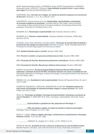 Temas Gerais em Psicologia 3 Capítulo 6 77
NACIF, Salete Aparecida da Ponte; LATORRACA, Rafael; BASSI, Rodrigo Modena; GRANERO,
Alessandra Lamas; LUCCHETTI, Giancarlo. Espiritualidade na prática clínica: o que o clínico
deve saber? Rev Bras Clin Med 2010;8(2):154-8.
GUERRIERO, Silas. Até onde vai a religião: um estudo do elemento religioso nos movimentos
da Nova Era. Horizonte, v. 12, n. 35, p. 902-931, 2014.
NASCIMENTO, Ananda Kenney da Cunha. Religiosidade, espiritualidade e psicoterapia
na formação acadêmica do psicólogo. Orientador Marcus Túlio Caldas. Tese (Doutorado)
- Universidade Católica de Pernambuco. Pró-reitoria Acadêmica. Coordenação Geral de Pós-
graduação. Doutorado em Psicologia Clínica, 2017.
NEUBERN, M. S. Psicoterapia e espiritualidade. Belo Horizonte: Diamante. 2013 a
NEUBERN, M. S. Hipnose e espiritualidade. Congresso Brasileiro de Hipnose. UFMG. Belo
Horizonte. 2013 b
OLIVEIRA, Carlos Felipe; BOTEGA, José Neuri (ORG.). Prevenção do Suicídio Manual dirigido a
profissionais das equipes de saúde mental. Ministério da Saúde – Brasil. Estratégia Nacional de
Prevenção do Suicídio Organização Pan-Americana da Saúde.
OMS, Relatório Mundial sobre o suicídio. Genebra: OMS, 2000.
OMS, Prevenir o suicídio: um guia para profissionais da mídia. Genebra: OMS, 2000.
OMS, Prevenção do Suicídio: Manual para professores e educadores. Genebra, OMS, 2000.
OMS, Prevenção do Suicídio: Manual para médicos clínicos gerais. Genebra, OMS,2000.
PANZINI, Raquel Gehrke. Escala de Coping Religioso-Espiritual (Escala CRE) tradução,
adaptação e validação da Escala RCOPE, abordando relações com saúde e qualidade de vida.
Dissertação (Mestrado em Psicologia). Instituto de Psicologia, Universidade Federal do Rio Grande do
Sul, Porto Alegre, 2004.
PANZINI, R.G. et al. Qualidade de vida e espiritualidade. Revista de Psiquiatria Clínica. 34, supl 1;
105-115, 2007.
PANZINI RG, MAGANHA C, ROCHA NS, BANDEIRA DR, FLECK MP. Validação brasileira do
Instrumento de Qualidade de Vida/espiritualidade religião e crenças pessoais. Rev Saúde
Pública. 2011;45(1):153-65.
PAIVA, G.J. Psicologia da Religião, Psicologia da Espiritualidade: Oscilações conceituais de
uma (?) disciplina. In: AMATUZZI, M. M. (Org.). Psicologia e espiritualidade. São Paulo: Paulus,
2005.
____________ Espiritualidade e qualidade de vida: pesquisas em Psicologia. In:
____________ AIDS, psicologia e religião: O estado da questão na literatura psicológica.
Psicologia: Teoria e Pesquisa, 14, 27-34. 1998.
PAIVA, G. J. (2002). Ciência, religião, psicologia: conhecimento e comportamento. Psicologia:
Reflexão e Crítica, 15 (3), 561-567. 2002.
____________ ,ZANGARI, W., Verdade, M. V., Paula, J. R. M., FARIA, D. G. R.,
PASKULIN, Marcello. Qualidade de vida e stress em professores de uma faculdade privada /
Marcello Paskulin; orientação, José Carlos Rosa Pires de Souza. Dissertação (mestrado em
 