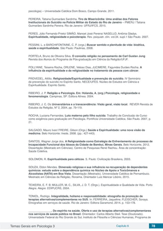 Temas Gerais em Psicologia 3 Capítulo 6 78
psicologia) – Universidade Católica Dom Bosco, Campo Grande, 2011.
PEREIRA, Tatiana Guimarães Sardinha. Tiro de Misericórdia: Uma análise dos Fatores
Institucionais do Suicídio na Polícia Militar do Estado do Rio de Janeiro – PMERJ / Tatiana
Guimarães Sardinha Pereira. Rio de Janeiro: UFRJ/IFCS, 2015.
PERES, Júlio Fernando Prieto/ SIMÂO, Manoel José Pereira/ NASELLO, Antônia Gladys.
Espiritualidade, religiosidade e psicoterapia. Rev. psiquiatr. clín. vol.34. supl.1 São Paulo. 2007.
PESSINI, L. e BARCHIFONTAINE, C. P. (orgs.) Buscar sentido e plenitude de vida: bioética,
saúde e espiritualidade. São Paulo: Paulinas, 2008.
PORTELA, Bruno de Oliveira Silva. O conceito religião no pensamento de Carl Gustav Jung
Revista dos Alunos do Programa de Pós-graduação em Ciência da Religião/UFJF.
POLLYANE, Teixeira Rocha, ORLENE, Veloso Dias, JUCIMERE, Fagundes Durães Rocha. A
influência da espiritualidade e da religiosidade no tratamento da pessoa com câncer.
PROVEDEL, Attílio. Religiosidade/Espiritualidade e prevenção do suicídio. IV Seminário
de prevenção do suicídio no Espírito Santo. NECE/UFES. Núcleo de Estudos em Ciência e
Espiritualidade. Espírito Santo.
RIBEIRO, J. P. Religião e Psicologia. Em: Holanda, A. (org.) Psicologia, religiosidade e
fenomenologia. Campinas, SP: Editora Alínea. 2004.
RIBEIRO, J. C. Os Universitários e a transcendência: Visão geral, visão local. REVER Revista de
Estudos da Religião, Nº 2, 2004, pp. 79-119.
ROCHA, Luciana Fernandes. Luto materno pelo filho suicida. Trabalho de Conclusão de Curso
como exigência para graduação em Psicologia. Pontifícia Universidade Católica. São Paulo. 2007, p.
21.
SALGADO, Mauro Ivan/ FREIRE, Gilson (Orgs.) Saúde e Espiritualidade: uma nova visão da
medicina. Belo Horizonte: Inede, 2008. (pp.: 427-443).
SANTOS, Wagner Jorge dos. A Religiosidade como Estratégia de Enfrentamento do processo de
Incapacidade Funcional dos Idosos da Cidade de Bambuí, Minas Gerais. Belo Horizonte, 2012.
Dissertação (Mestrado em Ciências). Centro de Pesquisas René Rachou. Área de concentração:
Saúde Coletiva.
SOLOMON, R. Espiritualidade para céticos. S. Paulo: Civilização Brasileira, 2003.
SOUZA, Eldon Mendes. Dimensão religiosa e sua influência na recuperação de dependentes
químicos: estudo sobre a dependência química no Núcleo de Apoio a Toxicômanos e
Alcoolistas (NATA) em Boa Vista. Dissertação (Mestrado). Universidade Católica de Pernambuco.
Mestrado em Ciências da Religião, Roraima. Orientador Luiz Alencar Libório, 2015.
TEIXEIRA, E. F. B; MULLER, M. C., SILVA, J. D. T. (Orgs.). Espiritualidade e Qualidade de Vida. Porto
Alegre. Alegre: EDIPUCRS, 2004.
TONIOL, Rodrigo. Integralidade, holismo e responsabilidade: etnografia da promoção de
terapias alternativas/complementares no SUS. In: FERREIRA, Jaqueline; FLEISCHER, Soraya.
Etnografias em serviços de saúde. Rio de Janeiro: Editora Garamond, 2014. p. 153-178.
_______________. Do espírito na saúde. Oferta e uso de terapias alternativas/complementares
nos serviços de saúde pública no Brasil. Orientador: Carlos Alberto Steil. Tese (Doutorado).
Universidade Federal do Rio Grande do Sul, Instituto de Filosofia e Ciências Humanas, Programa de
 