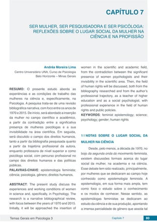 Temas Gerais em Psicologia 3 Capítulo 7 80
doi
SER MULHER, SER PESQUISADORA E SER PSICÓLOGA:
REFLEXÕES SOBRE O LUGAR SOCIAL DA MULHER NA
CIÊNCIA E NA PROFISSÃO
CAPÍTULO 7
Andréa Moreira Lima
Centro Universitário UNA, Curso de Psicologia
Belo Horizonte – Minas Gerais
RESUMO: O presente estudo aborda as
experiências e as condições de trabalho das
mulheres na ciência e, especificamente, na
Psicologia. A pesquisa trata-se de uma revisão
bibliográfica narrativa, com foco entre os anos de
1970 e 2015. De início, será abordado a inserção
da mulher no campo científico e acadêmico,
a partir da contradição entre a significativa
presença de mulheres psicólogas e a sua
invisibilidade na área científica. Em seguida,
será discutido o campo dos direitos humanos,
tanto a partir da bibliografia pesquisada quanto
a partir da trajetória profissional da autora,
enquanto professora de nível superior e como
psicóloga social, com percurso profissional no
campo dos direitos humanos e das políticas
públicas.
PALAVRAS-CHAVE: epistemologia feminista;
ciência; psicologia, gênero; direitos humanos.
ABSTRACT: The present study discuss the
experiences and working conditions of women
in science and, specifically, in Psychology. The
research is a narrative bibliographical review,
with focus between the years of 1970 and 2015.
Initially, it will be approached the insertion of
women in the scientific and academic field,
from the contradiction between the significant
presence of women psychologists and their
invisibility in the scientific area. Then, the field
of human rights will be discussed, both from the
bibliography researched and from the author’s
professional trajectory, as a teacher of higher
education and as a social psychologist, with
professional experience in the field of human
rights and public policies.
KEYWORDS: feminist epistemology; science;
psychology; gender; human rights
1 | 	NOTAS SOBRE O LUGAR SOCIAL DA
MULHER NA CIÊNCIA
Desde, pelo menos, a década de 1970, no
bojo da segunda onda do movimento feminista,
existem discussões formais acerca do lugar
social da mulher, na academia e na ciência.
Esse debate tem sido realizado, principalmente,
por mulheres que se dedicaram ao campo hoje
conhecido como epistemologia feminista. A
epistemologia, em sua forma mais ampla, tem
como foco o estudo sobre o conhecimento
e os modos de conhecer. Nesse sentido, as
epistemólogas feministas se dedicaram ao
estudo da ciência e de sua produção, apontando
a imensa parcialidade de gênero que assola tal
 