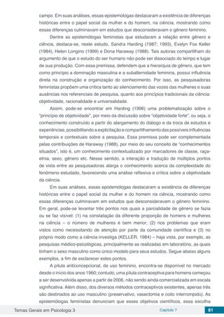 Temas Gerais em Psicologia 3 Capítulo 7 81
campo. Em suas análises, essas epistemólogas destacaram a existência de diferenças
históricas entre o papel social da mulher e do homem, na ciência, mostrando como
essas diferenças culminavam em estudos que desconsideravam o gênero feminino.
Dentre as epistemólogas feministas que estudaram a relação entre gênero e
ciência, destaca-se, neste estudo, Sandra Harding (1987; 1993), Evelyn Fox Keller
(1984), Helen Longino (1999) e Dona Haraway (1988). Tais autoras compartilham do
argumento de que o estudo do ser humano não pode ser dissociado do tempo e lugar
de sua produção. Com essa premissa, defendem que a hierarquia de gênero, que tem
como princípio a dominação masculina e a subalternidade feminina, possui influência
direta na construção e organização do conhecimento. Por isso, as pesquisadoras
feministas propõem uma crítica tanto ao silenciamento das vozes das mulheres e suas
ausências nos referenciais de pesquisa, quanto aos princípios tradicionais da ciência:
objetividade, racionalidade e universalidade.
Assim, pode-se encontrar em Harding (1996) uma problematização sobre o
“princípio de objetividade”, por meio da discussão sobre “objetividade forte”, ou seja, o
conhecimento construído a partir do alargamento do diálogo e da troca de estudos e
experiências, possibilitandoaexplicitação ecompartilhamento daspossíveisinfluências
temporais e contextuais sobre a pesquisa. Essa premissa pode ser complementada
pelas contribuições de Haraway (1988), por meio do seu conceito de “conhecimentos
situados”, isto é, um conhecimento contextualizado por marcadores de classe, raça-
etnia, sexo, gênero etc. Nesse sentido, a interação e tradução de múltiplos pontos
de vista entre as pesquisadoras alarga o conhecimento acerca da complexidade do
fenômeno estudado, favorecendo uma análise reflexiva e crítica sobre a objetividade
da ciência.
Em suas análises, essas epistemólogas destacaram a existência de diferenças
históricas entre o papel social da mulher e do homem na ciência, mostrando como
essas diferenças culminavam em estudos que desconsideravam o gênero feminino.
Em geral, pode-se levantar três pontos nos quais a parcialidade de gênero se fazia
ou se faz visível: (1) na constatação da diferente proporção de homens e mulheres
na ciência – o número de mulheres é bem menor; (2) nos problemas que eram
vistos como necessitando de atenção por parte da comunidade científica e (3) no
próprio modo como a ciência investiga (KELLER, 1984) – haja vista, por exemplo, as
pesquisas médico-psicológicas, principalmente as realizadas em laboratório, as quais
tinham o sexo masculino como único modelo para seus estudos. Segue abaixo alguns
exemplos, a fim de esclarecer estes pontos.
A pílula anticoncepcional, de uso feminino, encontra-se disponível no mercado
desde o início dos anos 1960; contudo, uma pílula contraceptiva para homens começou
a ser desenvolvida apenas a partir de 2006, não sendo ainda comercializada em escala
significativa. Além disso, dos diversos métodos contraceptivos existentes, apenas três
são destinados ao uso masculino (preservativo, vasectomia e coito interrompido). As
epistemólogas feministas denunciam que esses objetivos científicos, essa escolha
 