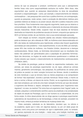 Temas Gerais em Psicologia 3 Capítulo 7 82
acerca do que se pesquisar e produzir, contribuíram para que o planejamento
familiar fosse visto como responsabilidade exclusiva da mulher. Além disso, elas
argumentam que, quando as pesquisas desenvolvidas na área da sexualidade
envolvem a responsabilização – como, por exemplo, o desenvolvimento de métodos
contraceptivos –, tais pesquisas têm como foco o público feminino; em contraposição,
quando as pesquisas, neste campo, visam a produção de alternativas médicas para
questões relativas ao desejo ou ao prazer sexual, elas têm o público masculino como
foco prioritário. Para fundamentar esse segundo argumento, basta que se observe a
comercialização, desde 1998, de remédios para o tratamento de diversas disfunções
sexuais masculinas. Desde então, surgiram mais de duas dezenas de fármacos
destinados ao tratamento de problemas sexuais do homem, enquanto que apenas em
2015 um fármaco similar, de uso feminino, teve a sua comercialização aprovada.
Com relação ao homem, enquanto padrão dos estudos médico-psicológicos,
pode-se destacar que, até a década de 1990, as mulheres eram desconsideradas em
80% dos testes de medicamentos para hipertensão, embora elas fossem igualmente
acometidas por este problema – mais especificamente, no ano de 2003, por exemplo,
quase 40% das mortes de mulheres, nos Estados Unidos, deveram-se a doenças
cardiovasculares. Desse modo, as feministas denunciaram que os resultados dos
testes não poderiam ser generalizados para a população de pacientes femininas.
Após tais denúncias, os órgãos de saúde americanos questionaram a validade de
muitos estudos que visaram o desenvolvimento de medicamentos cardiovasculares
(FRENCH, 2007).
No âmbito da psicologia, pode-se ressaltar os experimentos realizados, com
animais, por áreas da psicologia experimental: via de regra, utilizam-se animais
machos, geralmente camundongos, nas pesquisas. As justificativas do campo para
tal prática se pautam na maior variação hormonal nas fêmeas, devido à existência
de ciclo menstrual, o que as tornaria mais ou menos propensas a se comportarem
de formas “não esperadas”, durante o período menstrual. Desse modo, o macho se
torna a norma; a fêmea, um desvio da norma. Porém, se os organismos das fêmeas
são mais complexos, por conta de uma maior variação hormonal, por que não estudar
o organismo das fêmeas e, depois, extrapolar os resultados para “organismos mais
regulares”, no caso, os machos? Ter como foco um organismo mais “regular” pode, na
verdade, prejudicar o entendimento científico acerca da amplitude e da complexidade
do objeto de estudo da Psicologia, que é o ser humano ou a subjetividade, de uma
forma ampla. A crítica desenvolvida não se dirige apenas à psicologia experimental.
Laboratórios de neurociência ou de farmacologia, a título de exemplo, procedem do
mesmo modo, embora já existam tentativas de mudança deste viés.
Estes exemplos, sobretudo os do laboratório, denotam que, na ciência e
na academia, aquilo que é visto, em algumas épocas, ou por um dado grupo de
pessoas, como uma prova (um exemplo) de rigor e objetividade, pode, na verdade,
ser apenas expressão de uma tradição – neste caso, uma tradição machista, que
 