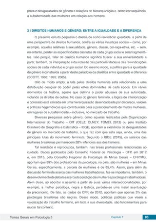 Temas Gerais em Psicologia 3 Capítulo 7 83
produz desigualdades de gênero e relações de hierarquização e, como consequência,
a subalternidade das mulheres em relação aos homens.
2 | 	DIREITOS HUMANOS E GÊNERO: ENTRE A IGUALDADE E A DIFERENÇA
O presente estudo perpassa o dilema de como reivindicar igualdade, a partir de
uma perspectiva de direitos humanos, contra as várias injustiças sociais – como, por
exemplo, aquelas relativas à sexualidade, gênero, classe, cor-raça-etnia, etc. – sem,
no entanto, perder as especificidades das lutas de cada grupo social e sem fragmentá-
las. Isso porque, falar de direitos humanos significa buscar a sua universalidade a
partir, também, da interpelação e da inclusão das particularidades e das reivindicações
sociais de cada indivíduo e grupo social. Do mesmo modo, a política para a igualdade
de gênero é construída a partir deste paradoxo da dialética entre igualdade e diferença
(SCOTT, 1988; 1995; 2005).
Dito de modo amplo, a luta pelos direitos humanos está relacionada a uma
distribuição desigual do poder pelas elites dominantes de cada época. Em vários
momentos da história, aquele que detinha o poder abusava de sua autoridade,
violando os direitos de outros. No caso do gênero feminino, a lógica de inferiorização
e opressão está calcada em uma hierarquização desencadeada por discursos, valores
e práticas hegemônicas que contribuíram para o posicionamento de muitas mulheres,
em lugares de subalternidade – inclusive, no mercado de trabalho.
Diversas pesquisas sobre gênero, como aquelas realizadas pela Organização
Internacional do Trabalho – OIT (OELZ; OLNEY; TOMEI, 2013) ou pelo Instituto
Brasileiro de Geografia e Estatística – IBGE, apontam a existência de desigualdades
de gênero no mercado de trabalho, o que faz com que esta seja, ainda, uma das
principais lutas do movimento feminista. Segundo o IBGE (2015), os salários das
mulheres brasileiras permanecem 28% inferiores aos dos homens.
Tal realidade é reproduzida, também, nas áreas profissionais relacionadas ao
cuidado. Dados publicados pelo Conselho Federal de Psicologia – CFP, em 2012
e, em 2015, pelo Conselho Regional de Psicologia de Minas Gerais – CRP/MG,
apontam que 89% dos profissionais da psicologia, no país, são mulheres – em Minas
Gerais, especificamente, a parcela de mulheres é de 85,4%. Assim, para além da
discussão feminista acerca das mulheres trabalhadoras, faz-se importante, também, o
desenvolvimentodedebatesacercadacondiçãodasmulherespsicólogastrabalhadoras.
Além disso, ao abordar o assunto a partir de suas várias interseccionalidades, por
exemplo, a mulher psicóloga, negra e lésbica, percebe-se uma maior acentuação
do preconceito. De fato, os dados do CFP, de 2012, apontam que apenas 3% das
psicólogas brasileiras são negras. Desse modo, políticas públicas que visem a
valorização do trabalho feminino, em toda a sua diversidade, são fundamentais para
mudar tal contexto.
 